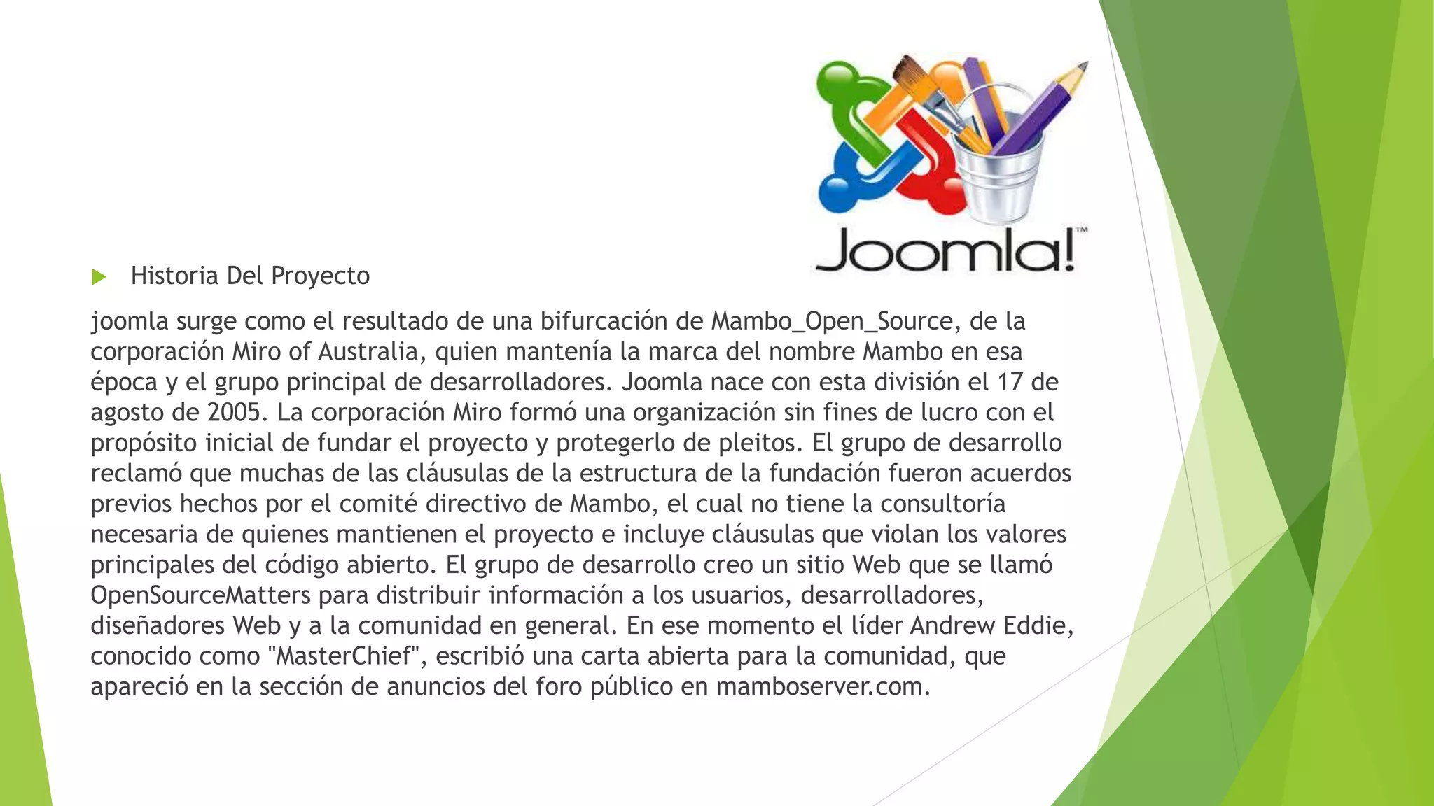  Historia Del Proyecto
joomla surge como el resultado de una bifurcación de Mambo_Open_Source, de la
corporación Miro of Australia, quien mantenía la marca del nombre Mambo en esa
época y el grupo principal de desarrolladores. Joomla nace con esta división el 17 de
agosto de 2005. La corporación Miro formó una organización sin fines de lucro con el
propósito inicial de fundar el proyecto y protegerlo de pleitos. El grupo de desarrollo
reclamó que muchas de las cláusulas de la estructura de la fundación fueron acuerdos
previos hechos por el comité directivo de Mambo, el cual no tiene la consultoría
necesaria de quienes mantienen el proyecto e incluye cláusulas que violan los valores
principales del código abierto. El grupo de desarrollo creo un sitio Web que se llamó
OpenSourceMatters para distribuir información a los usuarios, desarrolladores,
diseñadores Web y a la comunidad en general. En ese momento el líder Andrew Eddie,
conocido como "MasterChief", escribió una carta abierta para la comunidad, que
apareció en la sección de anuncios del foro público en mamboserver.com.
 