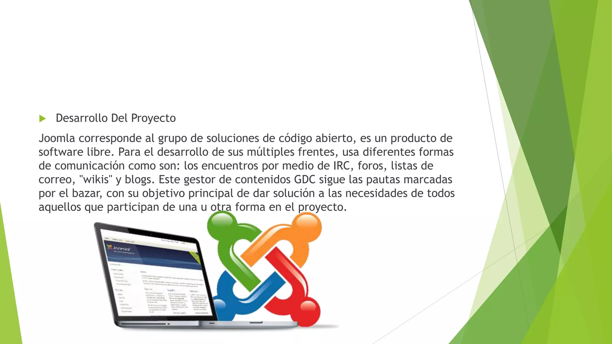  Desarrollo Del Proyecto
Joomla corresponde al grupo de soluciones de código abierto, es un producto de
software libre. Para el desarrollo de sus múltiples frentes, usa diferentes formas
de comunicación como son: los encuentros por medio de IRC, foros, listas de
correo, "wikis" y blogs. Este gestor de contenidos GDC sigue las pautas marcadas
por el bazar, con su objetivo principal de dar solución a las necesidades de todos
aquellos que participan de una u otra forma en el proyecto.
 