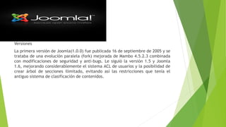 Versiones
La primera versión de Joomla(1.0.0) fue publicada 16 de septiembre de 2005 y se
trataba de una evolución paralela (fork) mejorada de Mambo 4.5.2.3 combinada
con modificaciones de seguridad y anti-bugs. Le siguió la versión 1.5 y Joomla
1.6, mejorando considerablemente el sistema ACL de usuarios y la posibilidad de
crear árbol de secciones ilimitado, evitando así las restricciones que tenía el
antiguo sistema de clasificación de contenidos.
 