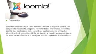  Componentes
Son extensiones que cargan como elemento funcional principal en Joomla!, un
componente usualmente agrega una funcionalidad de impresión de contenido a
Joomla, este es el caso de com_ content que es el componente principal de
administración de contenido estándar de Joomla, se caracterizan porque Joomla
de forma nativa solo soporta el manejo de un solo componente al mismo tiempo.
 