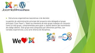  Estructuras organizativas/asociativas o de decisión
La gestión de administración principal del proyecto esta delegada al grupo
principal ("Core Team"). Todos los miembros de este grupo trabajan en conjunto
como un solo grupo, comprometidos para guiar a Joomla dentro del movimiento
de código abierto. Este grupo está compuesto por diferentes perfiles, con
variadas experiencias y una serie diversa de disciplinas.
 
