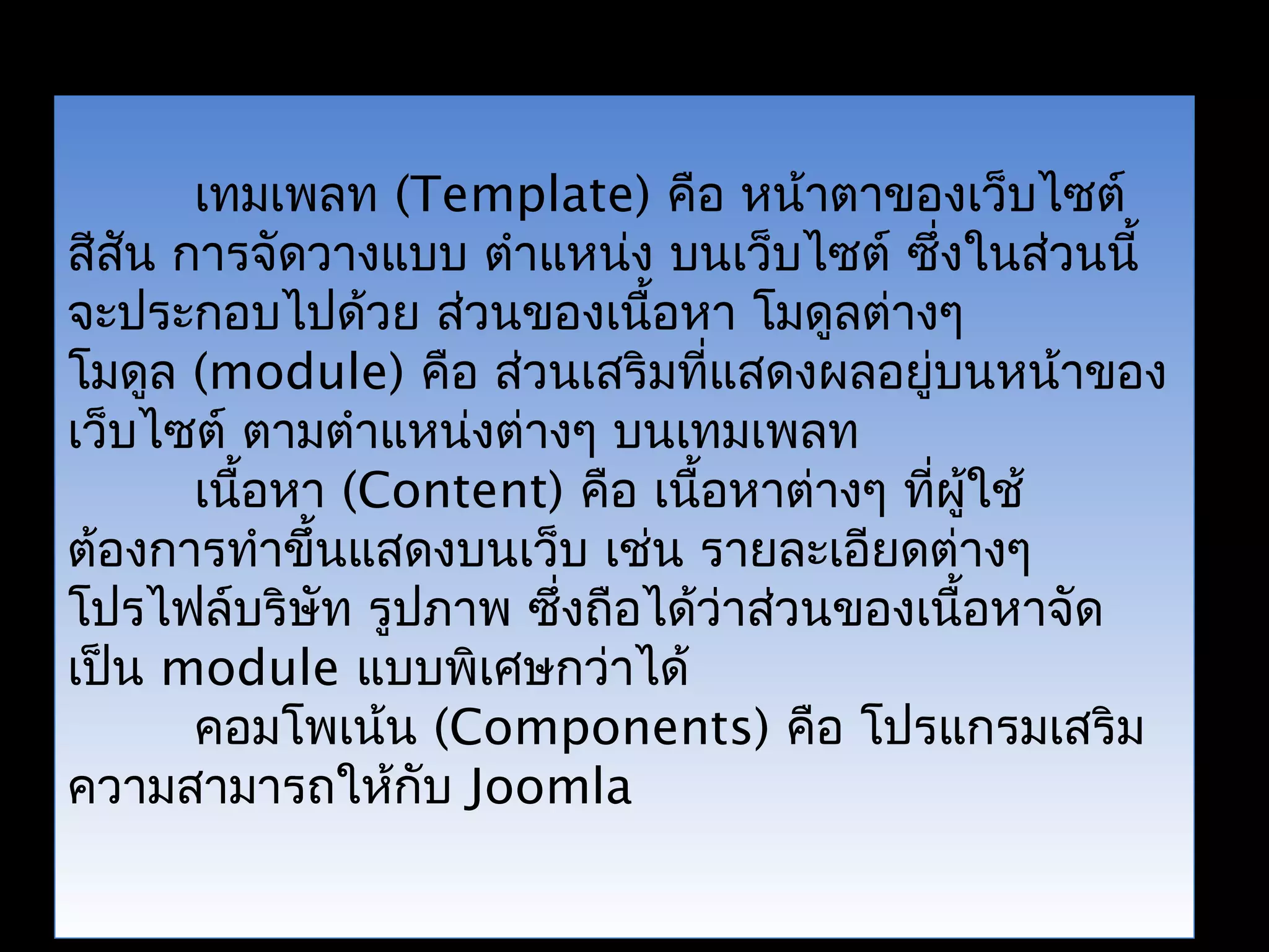 เทมเพลท (Template) คือ หน้าตาของเว็บไซต์
สีสัน การจัดวางแบบ ตำาแหน่ง บนเว็บไซต์ ซึ่งในส่วนนี้
จะประกอบไปด้วย ส่วนของเนื้อหา โมดูลต่างๆ
โมดูล (module) คือ ส่วนเสริมที่แสดงผลอยู่บนหน้าของ
เว็บไซต์ ตามตำาแหน่งต่างๆ บนเทมเพลท
เนื้อหา (Content) คือ เนื้อหาต่างๆ ที่ผู้ใช้
ต้องการทำาขึ้นแสดงบนเว็บ เช่น รายละเอียดต่างๆ
โปรไฟล์บริษัท รูปภาพ ซึ่งถือได้ว่าส่วนของเนื้อหาจัด
เป็น module แบบพิเศษกว่าได้
คอมโพเน้น (Components) คือ โปรแกรมเสริม
ความสามารถให้กับ Joomla
 
