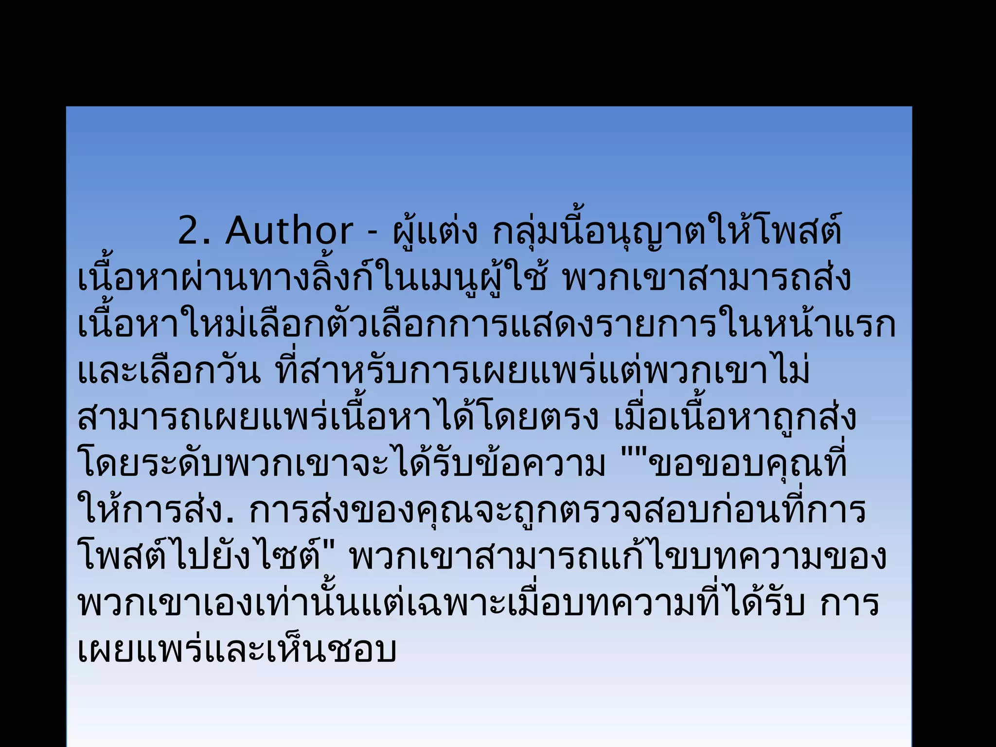 2. Author - ผู้แต่ง กลุ่มนี้อนุญาตให้โพสต์
เนื้อหาผ่านทางลิ้งก์ในเมนูผู้ใช้ พวกเขาสามารถส่ง
เนื้อหาใหม่เลือกตัวเลือกการแสดงรายการในหน้าแรก
และเลือกวัน ที่สาหรับการเผยแพร่แต่พวกเขาไม่
สามารถเผยแพร่เนื้อหาได้โดยตรง เมื่อเนื้อหาถูกส่ง
โดยระดับพวกเขาจะได้รับข้อความ ""ขอขอบคุณที่
ให้การส่ง. การส่งของคุณจะถูกตรวจสอบก่อนที่การ
โพสต์ไปยังไซต์" พวกเขาสามารถแก้ไขบทความของ
พวกเขาเองเท่านั้นแต่เฉพาะเมื่อบทความที่ได้รับ การ
เผยแพร่และเห็นชอบ
 