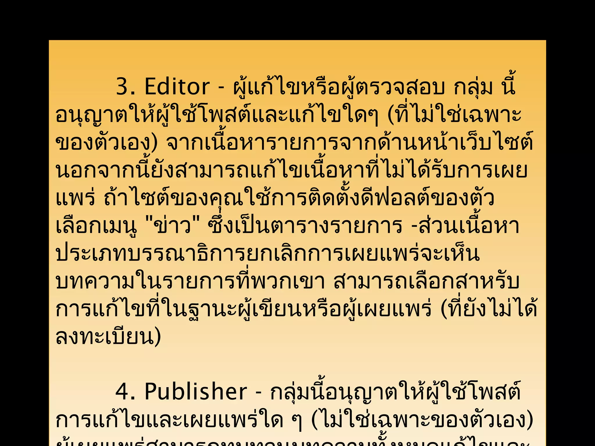 3. Editor - ผู้แก้ไขหรือผู้ตรวจสอบ กลุ่ม นี้
อนุญาตให้ผู้ใช้โพสต์และแก้ไขใดๆ (ที่ไม่ใช่เฉพาะ
ของตัวเอง) จากเนื้อหารายการจากด้านหน้าเว็บไซต์
นอกจากนี้ยังสามารถแก้ไขเนื้อหาที่ไม่ได้รับการเผย
แพร่ ถ้าไซต์ของคุณใช้การติดตั้งดีฟอลต์ของตัว
เลือกเมนู "ข่าว" ซึ่งเป็นตารางรายการ -ส่วนเนื้อหา
ประเภทบรรณาธิการยกเลิกการเผยแพร่จะเห็น
บทความในรายการที่พวกเขา สามารถเลือกสาหรับ
การแก้ไขที่ในฐานะผู้เขียนหรือผู้เผยแพร่ (ที่ยังไม่ได้
ลงทะเบียน)
4. Publisher - กลุ่มนี้อนุญาตให้ผู้ใช้โพสต์
การแก้ไขและเผยแพร่ใด ๆ (ไม่ใช่เฉพาะของตัวเอง)
 