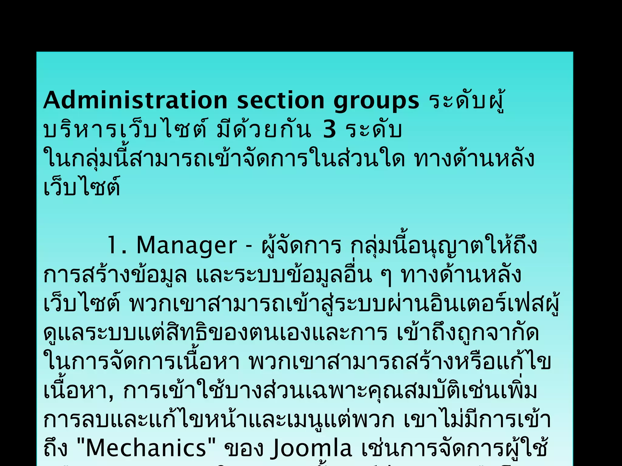 Administration section groups ระดับผู้
บริหารเว็บไซต์ มีด้วยกัน 3 ระดับ
ในกลุ่มนี้สามารถเข้าจัดการในส่วนใด ทางด้านหลัง
เว็บไซต์
1. Manager - ผู้จัดการ กลุ่มนี้อนุญาตให้ถึง
การสร้างข้อมูล และระบบข้อมูลอื่น ๆ ทางด้านหลัง
เว็บไซต์ พวกเขาสามารถเข้าสู่ระบบผ่านอินเตอร์เฟสผู้
ดูแลระบบแต่สิทธิของตนเองและการ เข้าถึงถูกจากัด
ในการจัดการเนื้อหา พวกเขาสามารถสร้างหรือแก้ไข
เนื้อหา, การเข้าใช้บางส่วนเฉพาะคุณสมบัติเช่นเพิ่ม
การลบและแก้ไขหน้าและเมนูแต่พวก เขาไม่มีการเข้า
ถึง "Mechanics" ของ Joomla เช่นการจัดการผู้ใช้
 