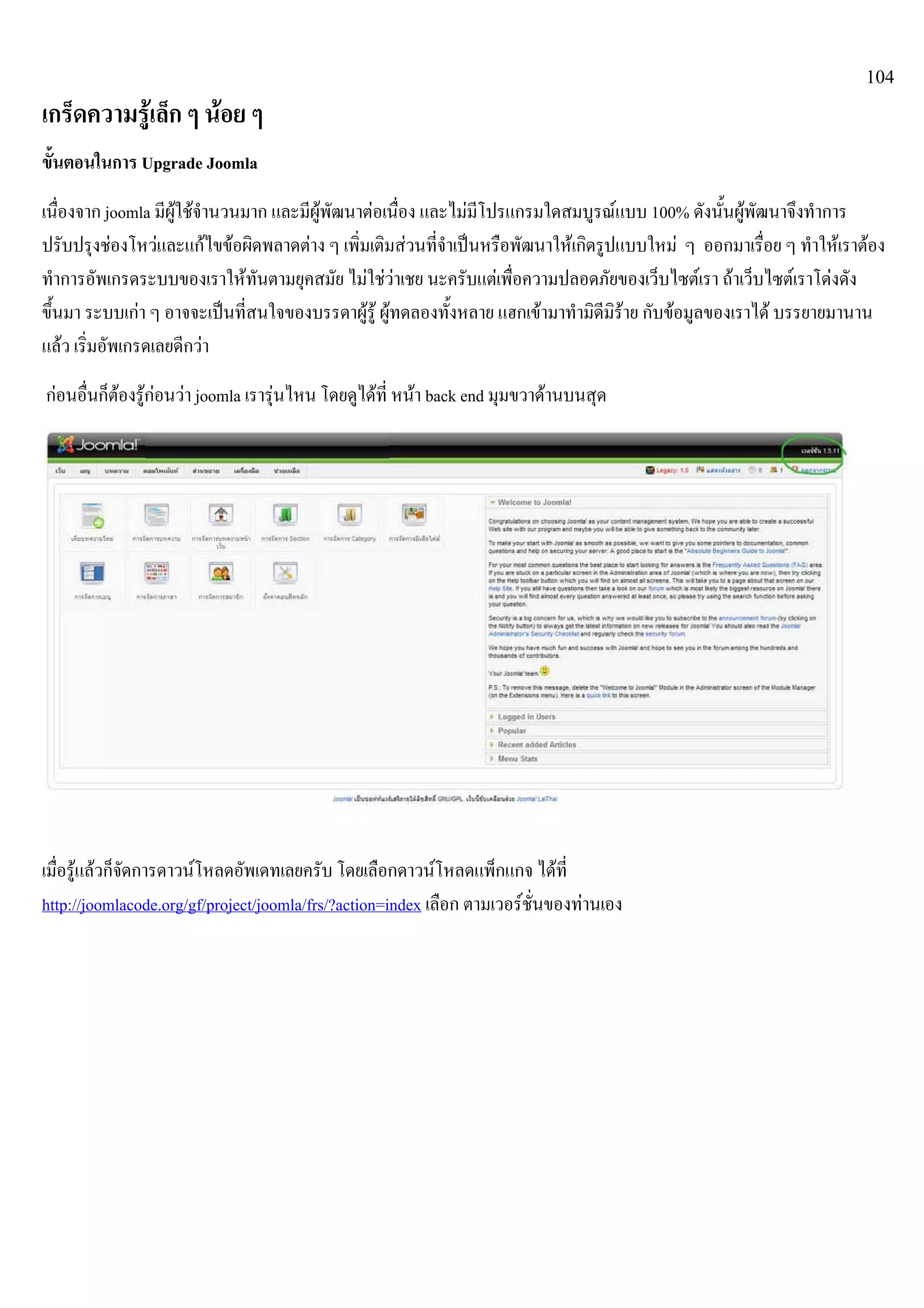 104
เกร็ดความรูเล็ก ๆ นอย ๆ
ขั้นตอนในการ Upgrade Joomla
เนื่องจาก joomla มีผูใชจํานวนมาก และมีผูพัฒนาตอเนื่อง และไมมีโปรแกรมใดสมบูรณแบบ 100% ดังนั้นผูพัฒนาจึงทําการ
ปรับปรุงชองโหวและแกไขขอผิดพลาดตาง ๆ เพิ่มเติมสวนที่จําเปนหรือพัฒนาใหเกิดรูปแบบใหม ๆ ออกมาเรื่อย ๆ ทําใหเราตอง
ทําการอัพเกรดระบบของเราใหทันตามยุคสมัย ไมใชวาเชย นะครับแตเพื่อความปลอดภัยของเว็บไซตเรา ถาเว็บไซตเราโดงดัง
ขึ้นมา ระบบเกา ๆ อาจจะเปนที่สนใจของบรรดาผูรู ผูทดลองทั้งหลาย แฮกเขามาทํามิดีมิราย กับขอมูลของเราได บรรยายมานาน
แลว เริ่มอัพเกรดเลยดีกวา
กอนอื่นก็ตองรูกอนวา joomla เรารุนไหน โดยดูไดที่ หนา back end มุมขวาดานบนสุด
เมื่อรูแลวก็จัดการดาวนโหลดอัพเดทเลยครับ โดยเลือกดาวนโหลดแพ็กแกจ ไดที่
http://joomlacode.org/gf/project/joomla/frs/?action=index เลือก ตามเวอรชั่นของทานเอง
 
