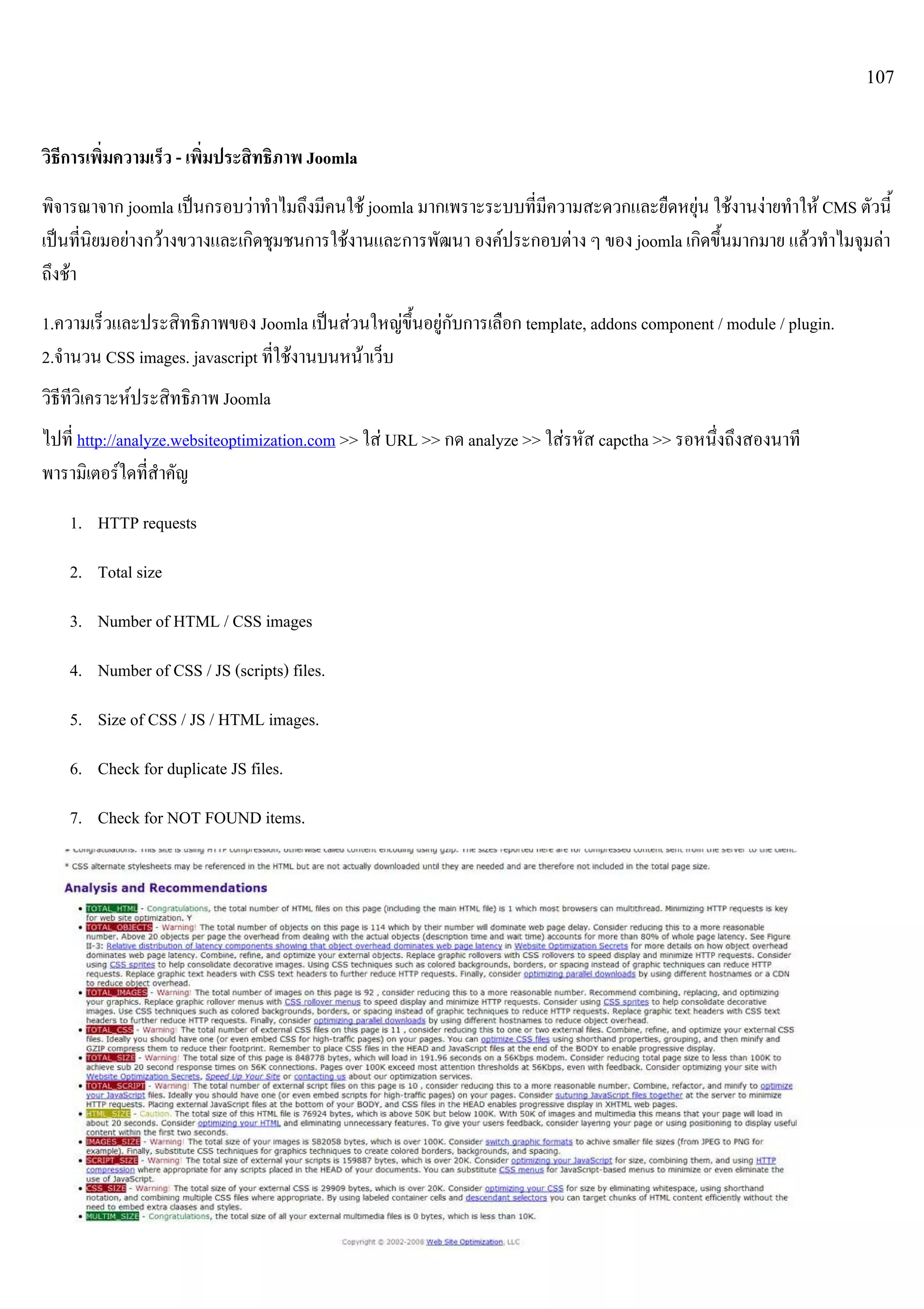 107
วิธีการเพิ่มความเร็ว - เพิ่มประสิทธิภาพ Joomla
พิจารณาจาก joomla เปนกรอบวาทําไมถึงมีคนใช joomla มากเพราะระบบที่มีความสะดวกและยืดหยุน ใชงานงายทําให CMS ตัวนี้
เปนที่นิยมอยางกวางขวางและเกิดชุมชนการใชงานและการพัฒนา องคประกอบตาง ๆ ของ joomla เกิดขึ้นมากมาย แลวทําไมจุมลา
ถึงชา
1.ความเร็วและประสิทธิภาพของ Joomla เปนสวนใหญขึ้นอยูกับการเลือก template, addons component / module / plugin.
2.จํานวน CSS images. javascript ที่ใชงานบนหนาเว็บ
วิธีทีวิเคราะหประสิทธิภาพ Joomla
ไปที่ http://analyze.websiteoptimization.com >> ใส URL >> กด analyze >> ใสรหัส capctha >> รอหนึ่งถึงสองนาที
พารามิเตอรใดที่สําคัญ
1. HTTP requests
2. Total size
3. Number of HTML / CSS images
4. Number of CSS / JS (scripts) files.
5. Size of CSS / JS / HTML images.
6. Check for duplicate JS files.
7. Check for NOT FOUND items.
 