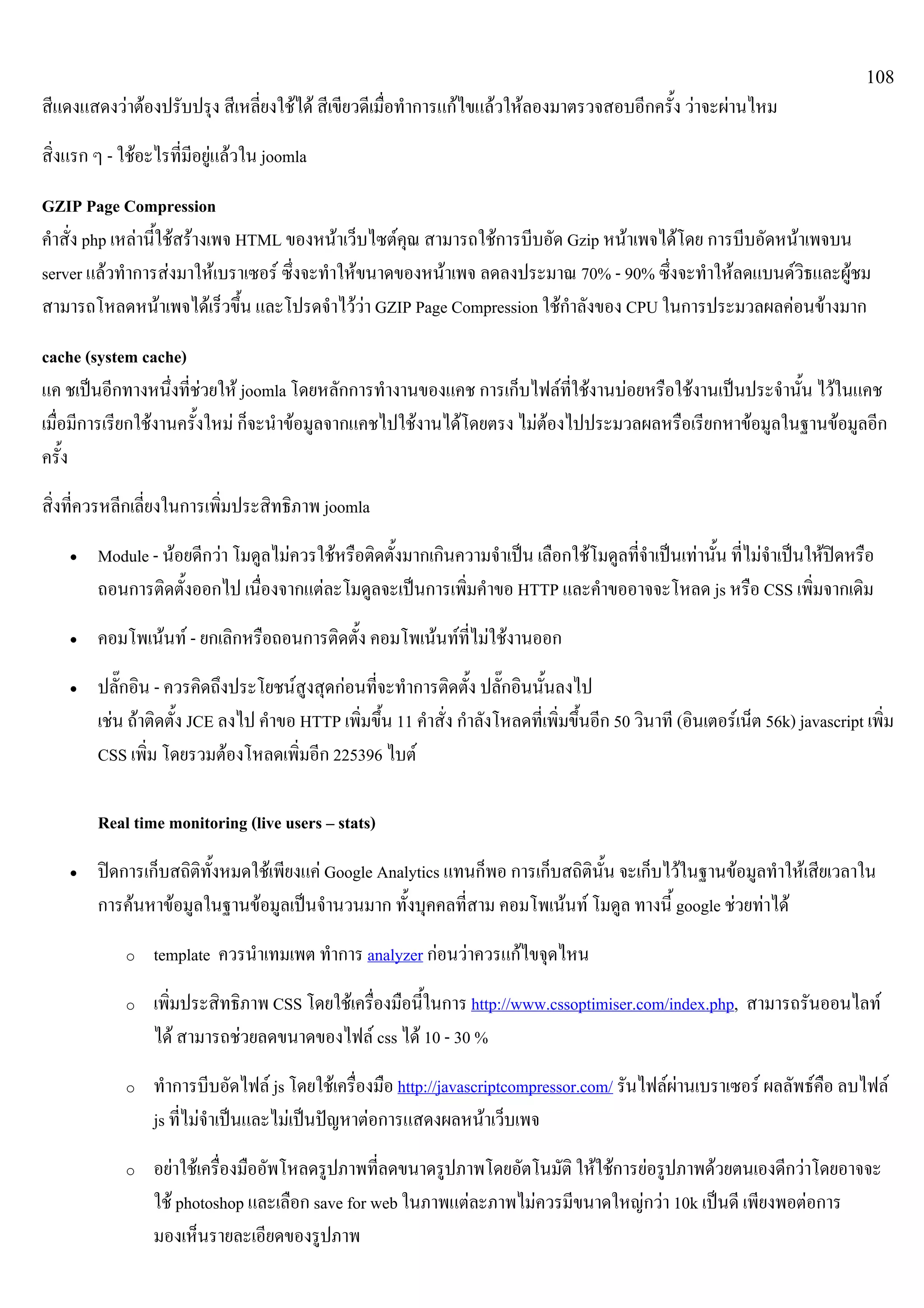 108
สีแดงแสดงวาตองปรับปรุง สีเหลี่ยงใชได สีเขียวดีเมื่อทําการแกไขแลวใหลองมาตรวจสอบอีกครั้ง วาจะผานไหม
สิ่งแรก ๆ - ใชอะไรที่มีอยูแลวใน joomla
GZIP Page Compression
คําสั่ง php เหลานี้ใชสรางเพจ HTML ของหนาเว็บไซตคุณ สามารถใชการบีบอัด Gzip หนาเพจไดโดย การบีบอัดหนาเพจบน
server แลวทําการสงมาใหเบราเซอร ซึ่งจะทําใหขนาดของหนาเพจ ลดลงประมาณ 70% - 90% ซึ่งจะทําใหลดแบนดวิธและผูชม
สามารถโหลดหนาเพจไดเร็วขึ้น และโปรดจําไววา GZIP Page Compression ใชกําลังของ CPU ในการประมวลผลคอนขางมาก
cache (system cache)
แค ชเปนอีกทางหนึ่งที่ชวยให joomla โดยหลักการทํางานของแคช การเก็บไฟลที่ใชงานบอยหรือใชงานเปนประจํานั้น ไวในแคช
เมื่อมีการเรียกใชงานครั้งใหม ก็จะนําขอมูลจากแคชไปใชงานไดโดยตรง ไมตองไปประมวลผลหรือเรียกหาขอมูลในฐานขอมูลอีก
ครั้ง
สิ่งที่ควรหลีกเลี่ยงในการเพิ่มประสิทธิภาพ joomla
• Module - นอยดีกวา โมดูลไมควรใชหรือติดตั้งมากเกินความจําเปน เลือกใชโมดูลที่จําเปนเทานั้น ที่ไมจําเปนใหปดหรือ
ถอนการติดตั้งออกไป เนื่องจากแตละโมดูลจะเปนการเพิ่มคําขอ HTTP และคําขออาจจะโหลด js หรือ CSS เพิ่มจากเดิม
• คอมโพเนนท - ยกเลิกหรือถอนการติดตั้ง คอมโพเนนทที่ไมใชงานออก
• ปลั๊กอิน - ควรคิดถึงประโยชนสูงสุดกอนที่จะทําการติดตั้ง ปลั๊กอินนั้นลงไป
เชน ถาติดตั้ง JCE ลงไป คําขอ HTTP เพิ่มขึ้น 11 คําสั่ง กําลังโหลดที่เพิ่มขึ้นอีก 50 วินาที (อินเตอรเน็ต 56k) javascript เพิ่ม
CSS เพิ่ม โดยรวมตองโหลดเพิ่มอีก 225396 ไบต
Real time monitoring (live users – stats)
• ปดการเก็บสถิติทั้งหมดใชเพียงแค Google Analytics แทนก็พอ การเก็บสถิตินั้น จะเก็บไวในฐานขอมูลทําใหเสียเวลาใน
การคนหาขอมูลในฐานขอมูลเปนจํานวนมาก ทั้งบุคคลที่สาม คอมโพเนนท โมดูล ทางนี้ google ชวยทาได
o template ควรนําเทมเพต ทําการ analyzer กอนวาควรแกไขจุดไหน
o เพิ่มประสิทธิภาพ CSS โดยใชเครื่องมือนี้ในการ http://www.cssoptimiser.com/index.php, สามารถรันออนไลท
ได สามารถชวยลดขนาดของไฟล css ได 10 - 30 %
o ทําการบีบอัดไฟล js โดยใชเครื่องมือ http://javascriptcompressor.com/ รันไฟลผานเบราเซอร ผลลัพธคือ ลบไฟล
js ที่ไมจําเปนและไมเปนปญหาตอการแสดงผลหนาเว็บเพจ
o อยาใชเครื่องมืออัพโหลดรูปภาพที่ลดขนาดรูปภาพโดยอัตโนมัติ ใหใชการยอรูปภาพดวยตนเองดีกวาโดยอาจจะ
ใช photoshop และเลือก save for web ในภาพแตละภาพไมควรมีขนาดใหญกวา 10k เปนดี เพียงพอตอการ
มองเห็นรายละเอียดของรูปภาพ
 