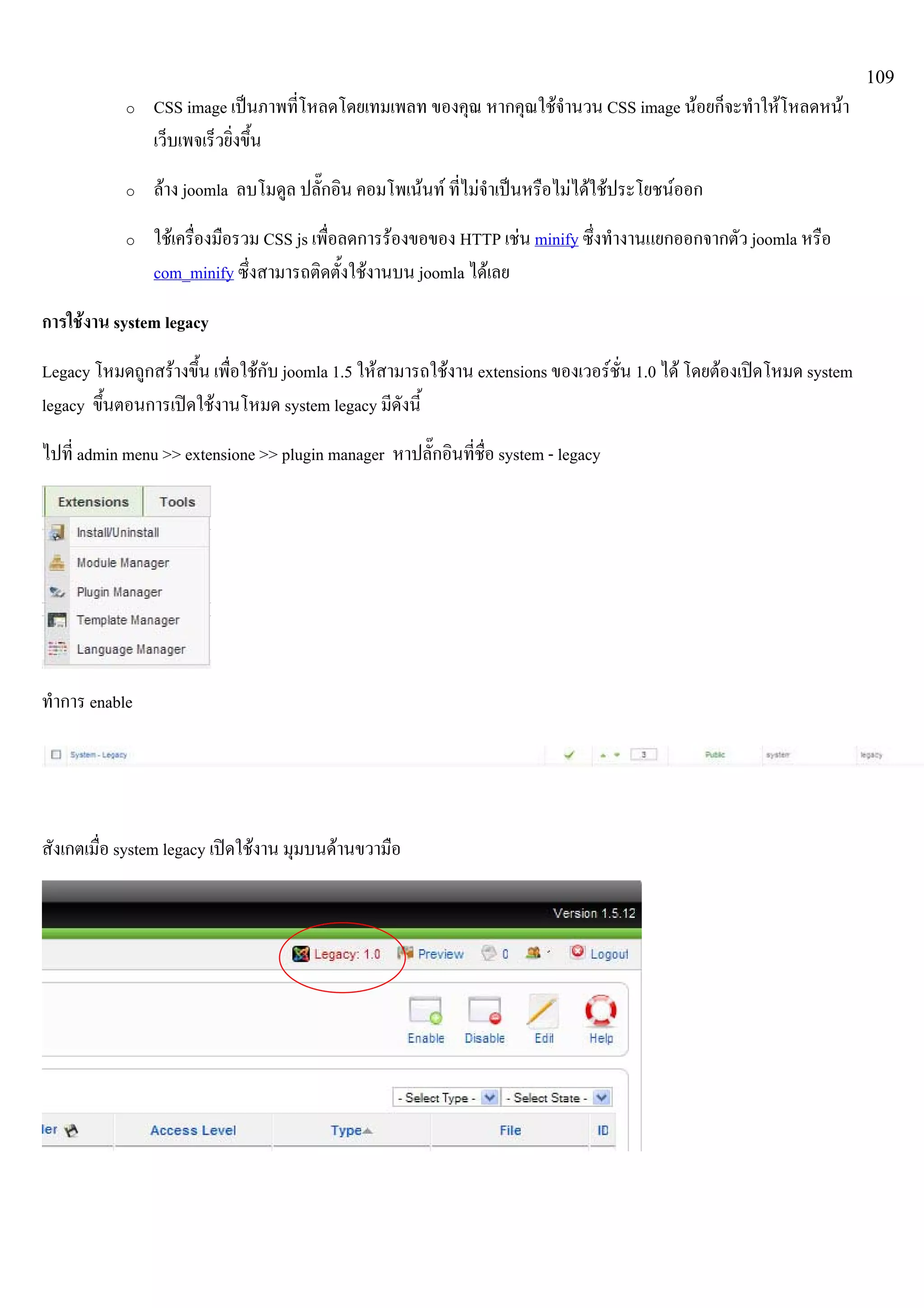 109
o CSS image เปนภาพที่โหลดโดยเทมเพลท ของคุณ หากคุณใชจํานวน CSS image นอยก็จะทําใหโหลดหนา
เว็บเพจเร็วยิ่งขึ้น
o ลาง joomla ลบโมดูล ปลั๊กอิน คอมโพเนนท ที่ไมจําเปนหรือไมไดใชประโยชนออก
o ใชเครื่องมือรวม CSS js เพื่อลดการรองขอของ HTTP เชน minify ซึ่งทํางานแยกออกจากตัว joomla หรือ
com_minify ซึ่งสามารถติดตั้งใชงานบน joomla ไดเลย
การใชงาน system legacy
Legacy โหมดถูกสรางขึ้น เพื่อใชกับ joomla 1.5 ใหสามารถใชงาน extensions ของเวอรชั่น 1.0 ได โดยตองเปดโหมด system
legacy ขึ้นตอนการเปดใชงานโหมด system legacy มีดังนี้
ไปที่ admin menu >> extensione >> plugin manager หาปลั๊กอินที่ชื่อ system - legacy
ทําการ enable
สังเกตเมื่อ system legacy เปดใชงาน มุมบนดานขวามือ
 