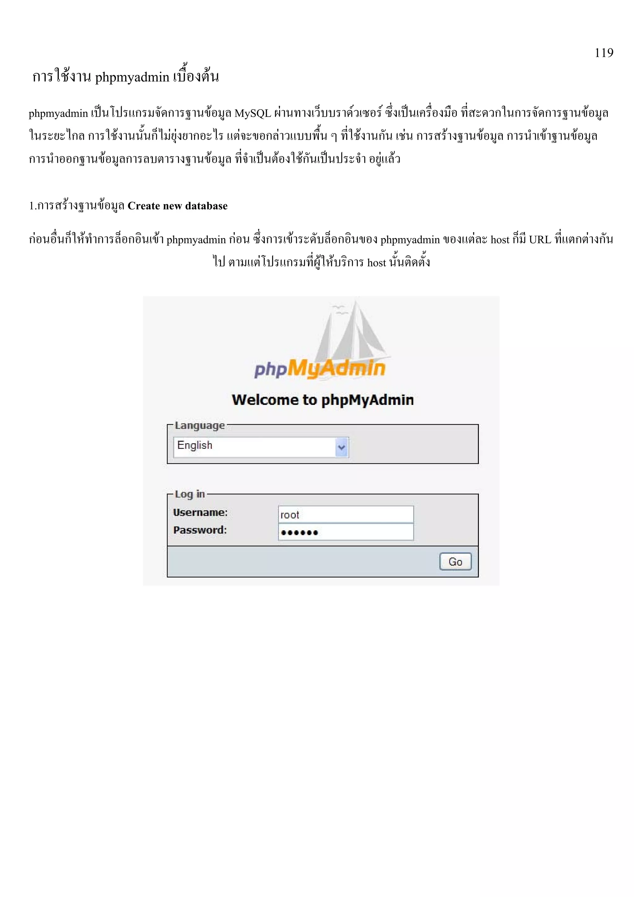 119
การใชงาน phpmyadmin เบื้องตน
phpmyadmin เปนโปรแกรมจัดการฐานขอมูล MySQL ผานทางเว็บบราดวเซอร ซึ่งเปนเครื่องมือ ที่สะดวกในการจัดการฐานขอมูล
ในระยะไกล การใชงานนั้นก็ไมยุงยากอะไร แตจะขอกลาวแบบพื้น ๆ ที่ใชงานกัน เชน การสรางฐานขอมูล การนําเขาฐานขอมูล
การนําออกฐานขอมูลการลบตารางฐานขอมูล ที่จําเปนตองใชกันเปนประจํา อยูแลว
1.การสรางฐานขอมูล Create new database
กอนอื่นก็ใหทําการล็อกอินเขา phpmyadmin กอน ซึ่งการเขาระดับล็อกอินของ phpmyadmin ของแตละ host ก็มี URL ที่แตกตางกัน
ไป ตามแตโปรแกรมที่ผูใหบริการ host นั้นติดตั้ง
 