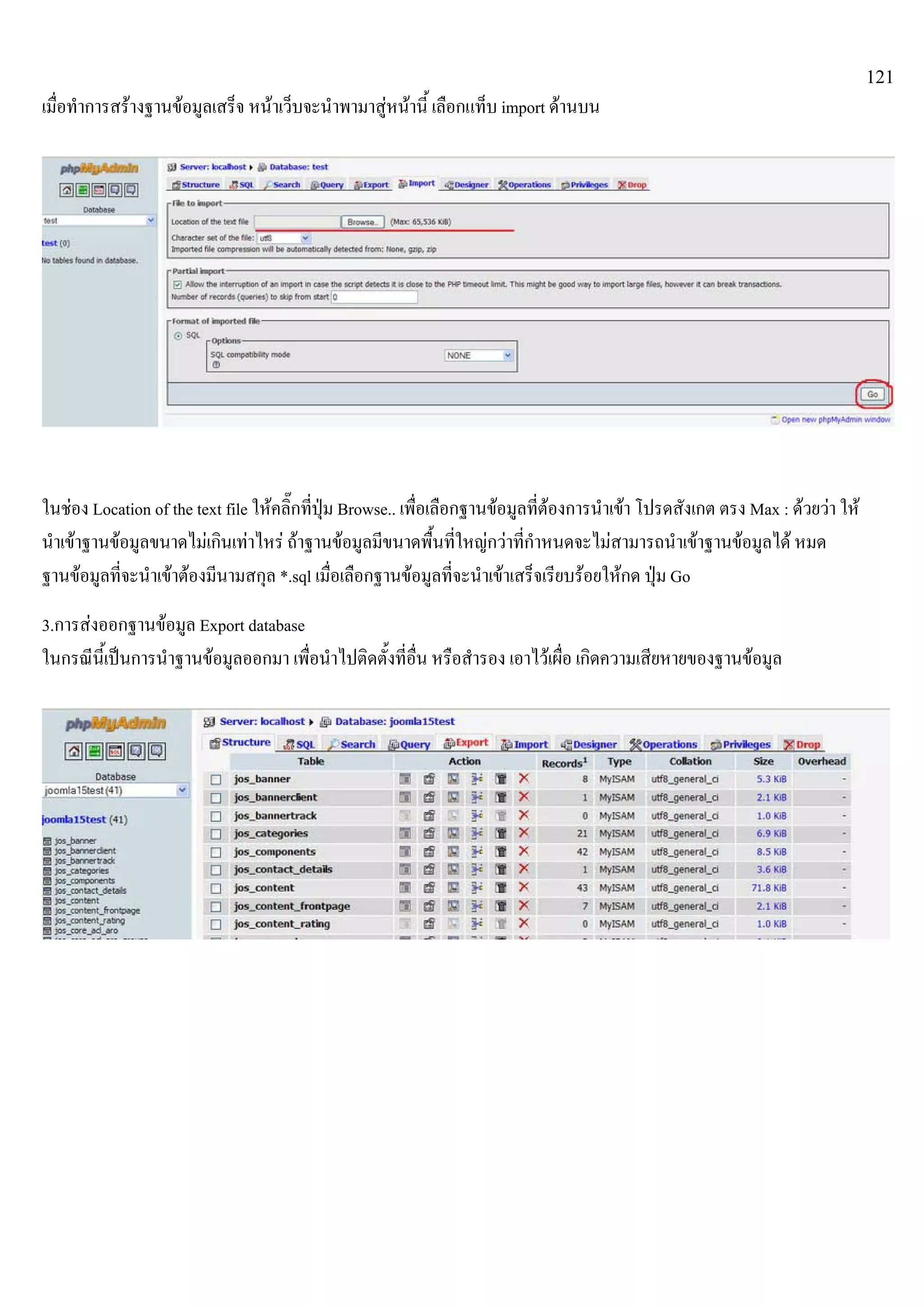121
เมื่อทําการสรางฐานขอมูลเสร็จ หนาเว็บจะนําพามาสูหนานี้ เลือกแท็บ import ดานบน
ในชอง Location of the text file ใหคลิ๊กที่ปุม Browse.. เพื่อเลือกฐานขอมูลที่ตองการนําเขา โปรดสังเกต ตรง Max : ดวยวา ให
นําเขาฐานขอมูลขนาดไมเกินเทาไหร ถาฐานขอมูลมีขนาดพื้นที่ใหญกวาที่กําหนดจะไมสามารถนําเขาฐานขอมูลได หมด
ฐานขอมูลที่จะนําเขาตองมีนามสกุล *.sql เมื่อเลือกฐานขอมูลที่จะนําเขาเสร็จเรียบรอยใหกด ปุม Go
3.การสงออกฐานขอมูล Export database
ในกรณีนี้เปนการนําฐานขอมูลออกมา เพื่อนําไปติดตั้งที่อื่น หรือสํารอง เอาไวเผื่อ เกิดความเสียหายของฐานขอมูล
 