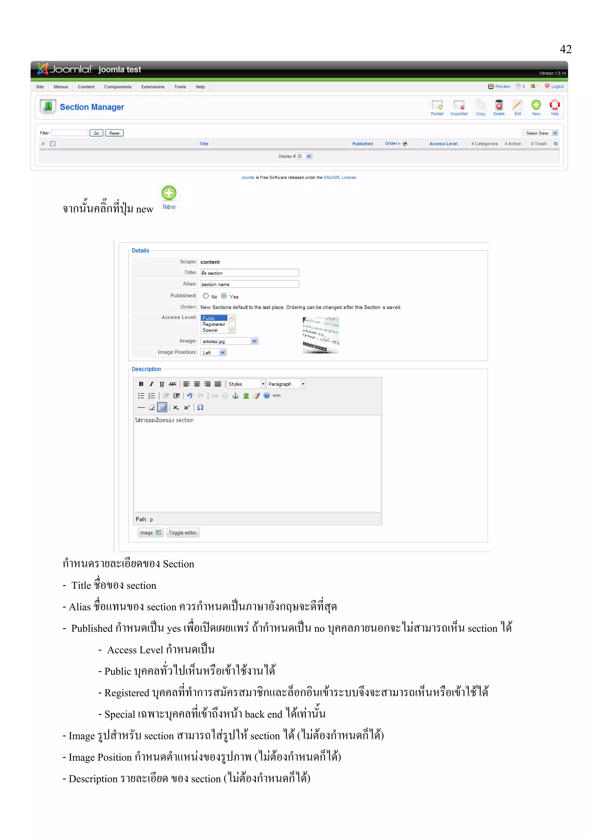 42
จากนั้นคลิ๊กที่ปุม new
กําหนดรายละเอียดของ Section
- Title ชื่อของ section
- Alias ชื่อแทนของ section ควรกําหนดเปนภาษาอังกฤษจะดีที่สุด
- Published กําหนดเปน yes เพื่อเปดเผยแพร ถากําหนดเปน no บุคคลภายนอกจะไมสามารถเห็น section ได
- Access Level กําหนดเปน
- Public บุคคลทั่วไปเห็นหรือเขาใชงานได
- Registered บุคคลที่ทําการสมัครสมาชิกและล็อกอินเขาระบบจึงจะสามารถเห็นหรือเขาใชได
- Special เฉพาะบุคคลที่เขาถึงหนา back end ไดเทานั้น
- Image รูปสําหรับ section สามารถใสรูปให section ได (ไมตองกําหนดก็ได)
- Image Position กําหนดตําแหนงของรูปภาพ (ไมตองกําหนดก็ได)
- Description รายละเอียด ของ section (ไมตองกําหนดก็ได)
 