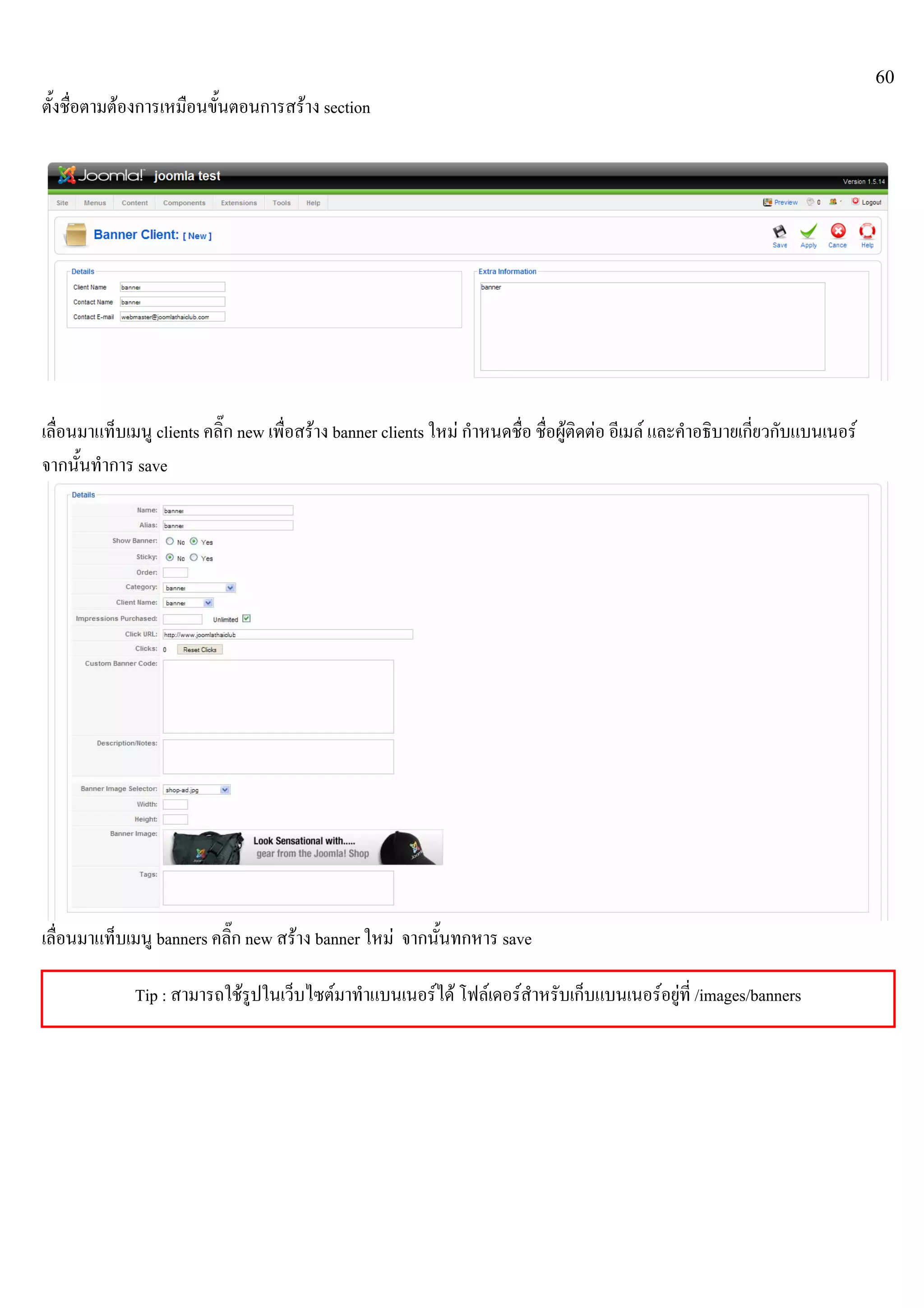 60
ตั้งชื่อตามตองการเหมือนขั้นตอนการสราง section
เลื่อนมาแท็บเมนู clients คลิ๊ก new เพื่อสราง banner clients ใหม กําหนดชื่อ ชื่อผูติดตอ อีเมล และคําอธิบายเกี่ยวกับแบนเนอร
จากนั้นทําการ save
เลื่อนมาแท็บเมนู banners คลิ๊ก new สราง banner ใหม จากนั้นทกหาร save
Tip : สามารถใชรูปในเว็บไซตมาทําแบนเนอรได โฟลเดอรสําหรับเก็บแบนเนอรอยูที่ /images/banners
 
