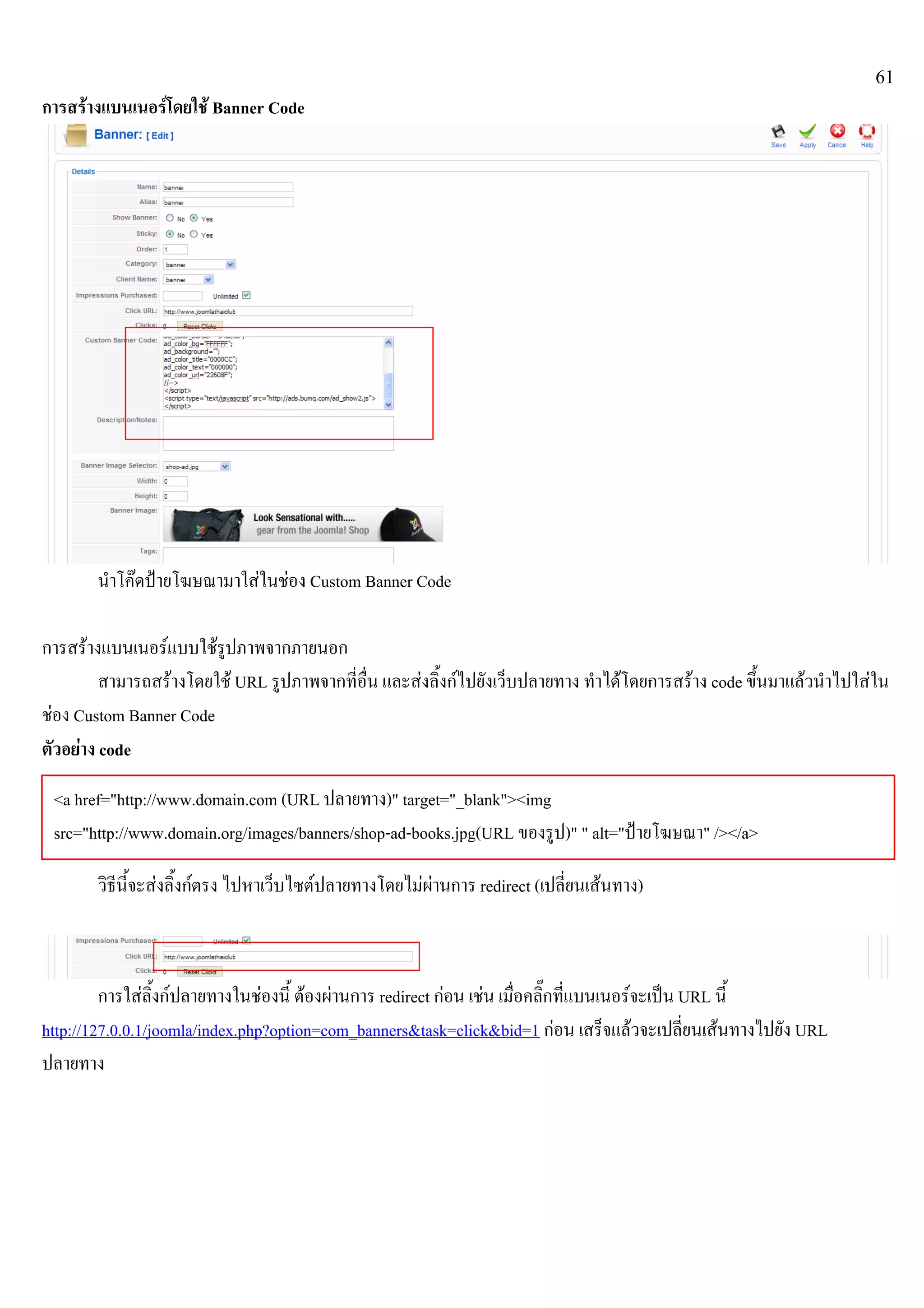 61
การสรางแบนเนอรโดยใช Banner Code
นําโคดปายโฆษณามาใสในชอง Custom Banner Code
การสรางแบนเนอรแบบใชรูปภาพจากภายนอก
สามารถสรางโดยใช URL รูปภาพจากที่อื่น และสงลิ้งกไปยังเว็บปลายทาง ทําไดโดยการสราง code ขึ้นมาแลวนําไปใสใน
ชอง Custom Banner Code
ตัวอยาง code
วิธีนี้จะสงลิ้งกตรง ไปหาเว็บไซตปลายทางโดยไมผานการ redirect (เปลี่ยนเสนทาง)
การใสลิ้งกปลายทางในชองนี้ ตองผานการ redirect กอน เชน เมื่อคลิ๊กที่แบนเนอรจะเปน URL นี้
http://127.0.0.1/joomla/index.php?option=com_banners&task=click&bid=1 กอน เสร็จแลวจะเปลี่ยนเสนทางไปยัง URL
ปลายทาง
<a href="http://www.domain.com (URL ปลายทาง)" target="_blank"><img
src="http://www.domain.org/images/banners/shop-ad-books.jpg(URL ของรูป)" " alt="ปายโฆษณา" /></a>
 