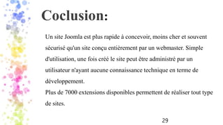 29
Un site Joomla est plus rapide à concevoir, moins cher et souvent
sécurisé qu'un site conçu entièrement par un webmaster. Simple
d'utilisation, une fois créé le site peut être administré par un
utilisateur n'ayant aucune connaissance technique en terme de
développement.
Plus de 7000 extensions disponibles permettent de réaliser tout type
de sites.
Coclusion:
 