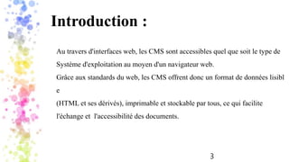 3
Introduction :
Au travers d'interfaces web, les CMS sont accessibles quel que soit le type de
Système d'exploitation au moyen d'un navigateur web.
Grâce aux standards du web, les CMS offrent donc un format de données lisibl
e
(HTML et ses dérivés), imprimable et stockable par tous, ce qui facilite
l'échange et l'accessibilité des documents.
 