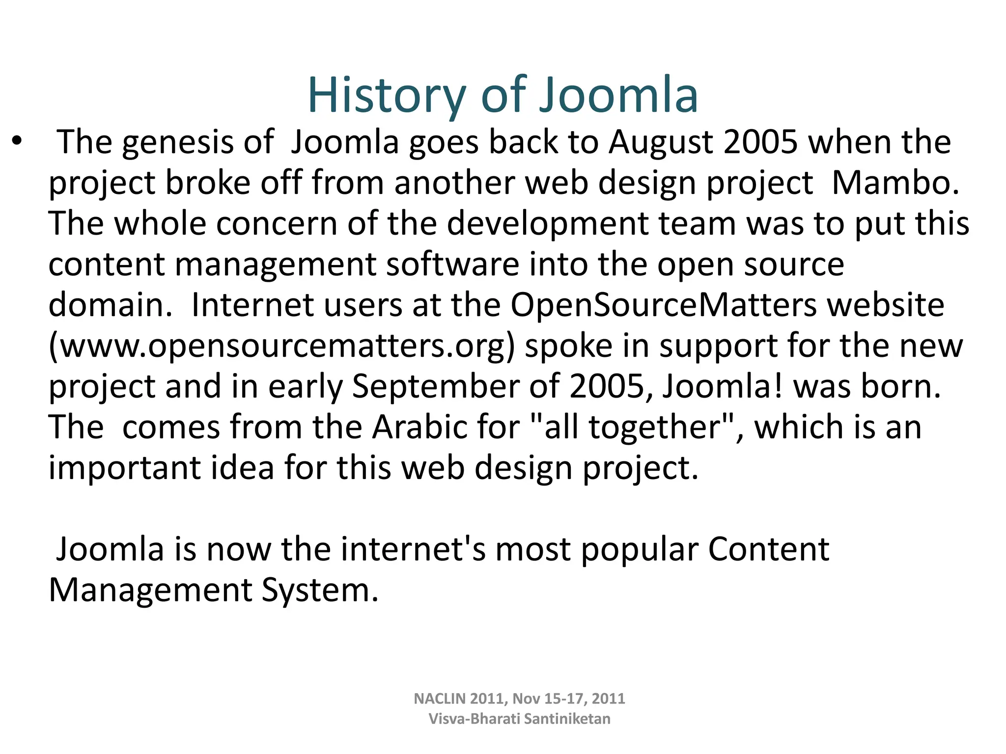History of Joomla
• The genesis of Joomla goes back to August 2005 when the
project broke off from another web design project Mambo.
The whole concern of the development team was to put this
content management software into the open source
domain. Internet users at the OpenSourceMatters website
(www.opensourcematters.org) spoke in support for the new
project and in early September of 2005, Joomla! was born.
The comes from the Arabic for "all together", which is an
important idea for this web design project.
Joomla is now the internet's most popular Content
Management System.
NACLIN 2011, Nov 15-17, 2011
Visva-Bharati Santiniketan
 