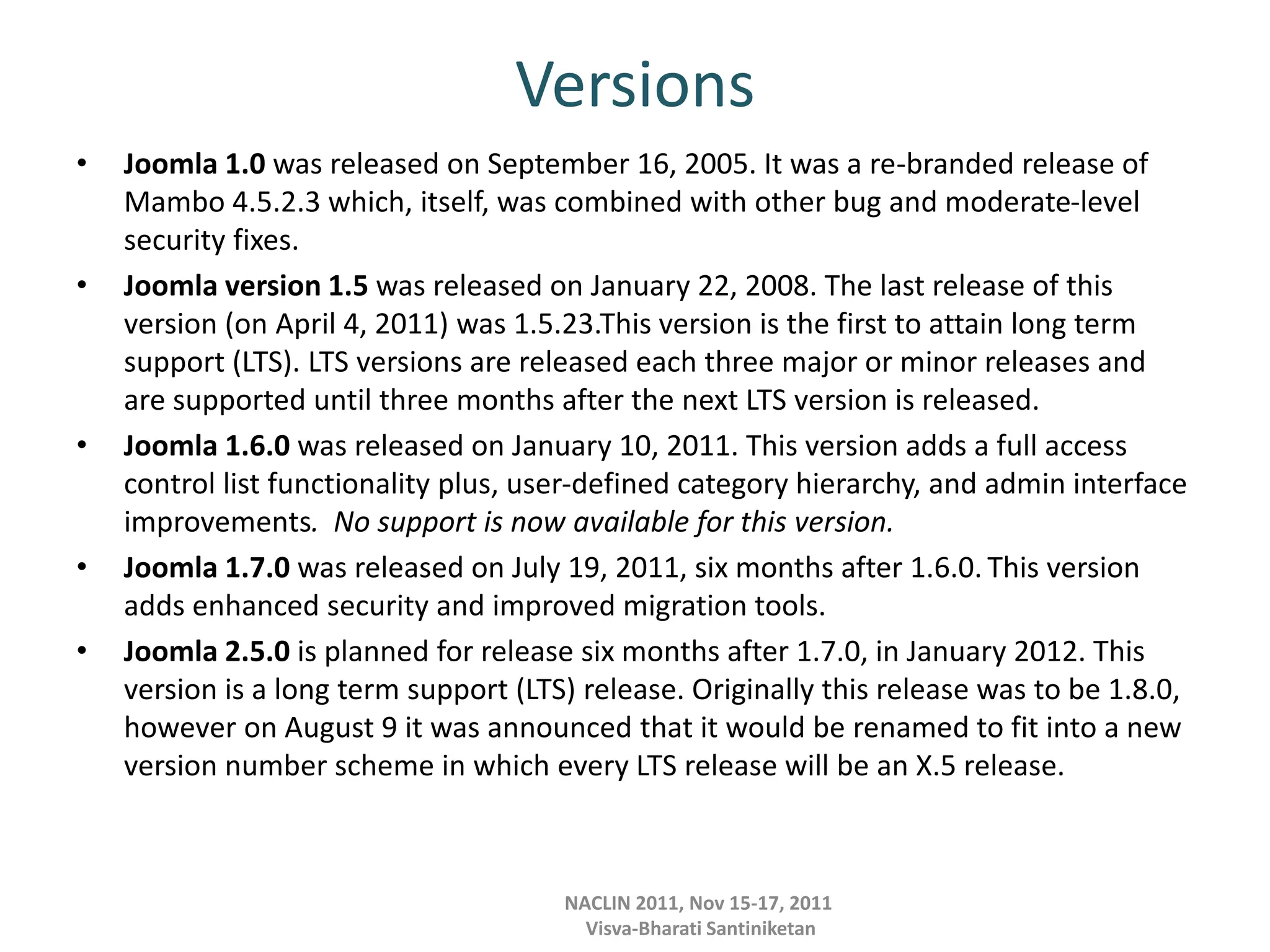 Versions
• Joomla 1.0 was released on September 16, 2005. It was a re-branded release of
Mambo 4.5.2.3 which, itself, was combined with other bug and moderate-level
security fixes.
• Joomla version 1.5 was released on January 22, 2008. The last release of this
version (on April 4, 2011) was 1.5.23.This version is the first to attain long term
support (LTS). LTS versions are released each three major or minor releases and
are supported until three months after the next LTS version is released.
• Joomla 1.6.0 was released on January 10, 2011. This version adds a full access
control list functionality plus, user-defined category hierarchy, and admin interface
improvements. No support is now available for this version.
• Joomla 1.7.0 was released on July 19, 2011, six months after 1.6.0. This version
adds enhanced security and improved migration tools.
• Joomla 2.5.0 is planned for release six months after 1.7.0, in January 2012. This
version is a long term support (LTS) release. Originally this release was to be 1.8.0,
however on August 9 it was announced that it would be renamed to fit into a new
version number scheme in which every LTS release will be an X.5 release.
NACLIN 2011, Nov 15-17, 2011
Visva-Bharati Santiniketan
 