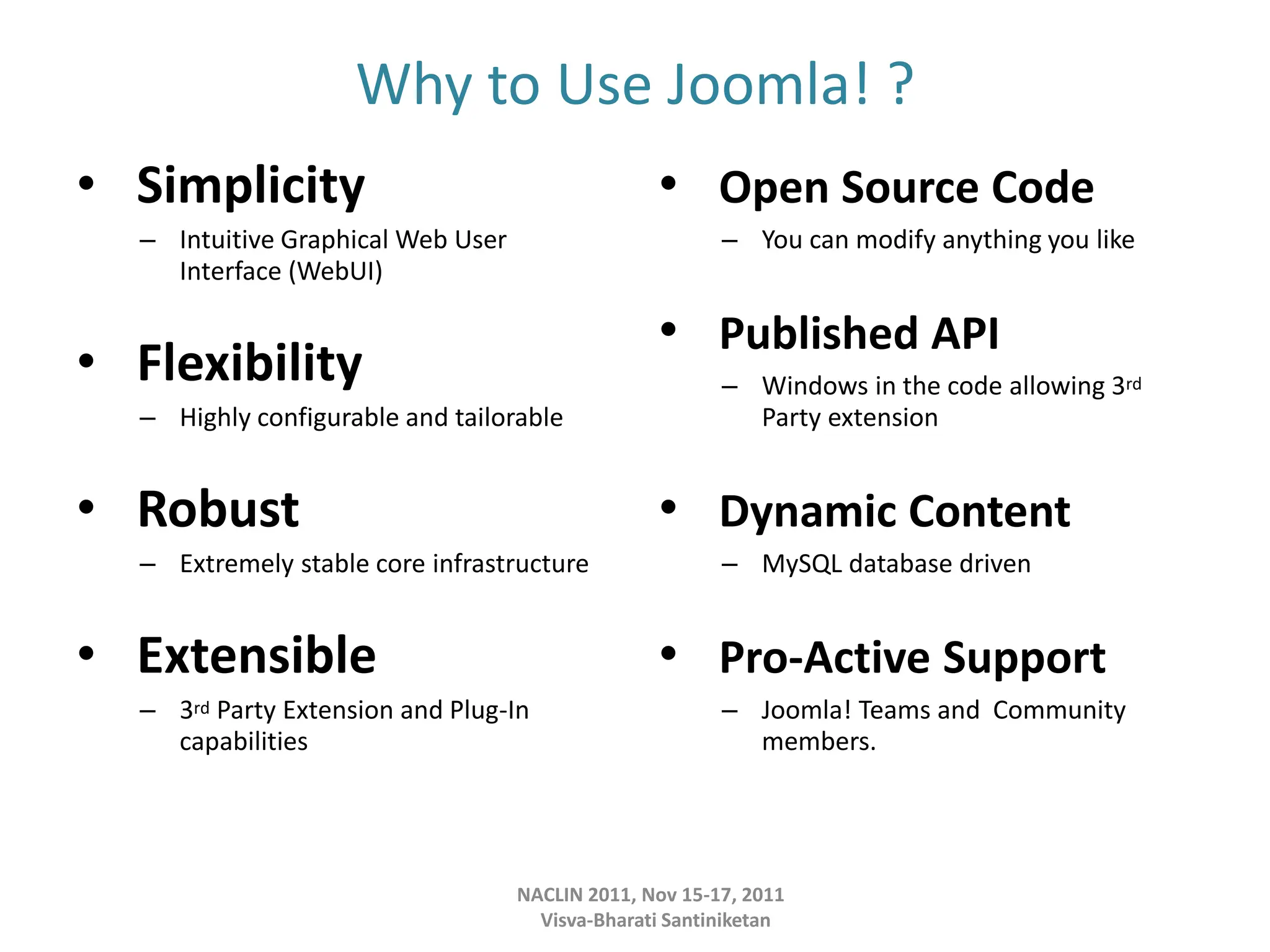 Why to Use Joomla! ?
• Simplicity
– Intuitive Graphical Web User
Interface (WebUI)
• Flexibility
– Highly configurable and tailorable
• Robust
– Extremely stable core infrastructure
• Extensible
– 3rd Party Extension and Plug-In
capabilities
• Open Source Code
– You can modify anything you like
• Published API
– Windows in the code allowing 3rd
Party extension
• Dynamic Content
– MySQL database driven
• Pro-Active Support
– Joomla! Teams and Community
members.
NACLIN 2011, Nov 15-17, 2011
Visva-Bharati Santiniketan
 
