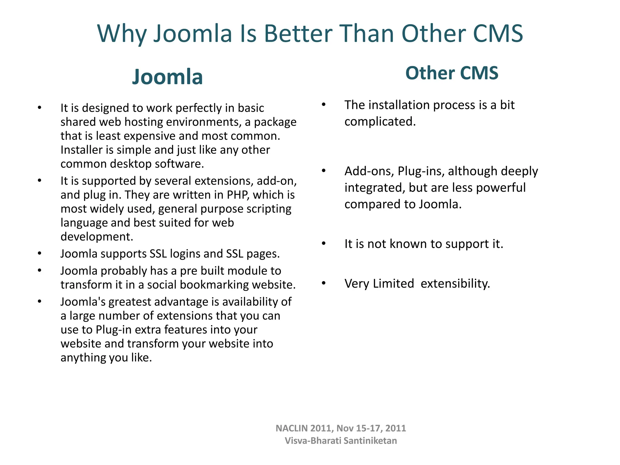 Why Joomla Is Better Than Other CMS
Joomla
• It is designed to work perfectly in basic
shared web hosting environments, a package
that is least expensive and most common.
Installer is simple and just like any other
common desktop software.
• It is supported by several extensions, add-on,
and plug in. They are written in PHP, which is
most widely used, general purpose scripting
language and best suited for web
development.
• Joomla supports SSL logins and SSL pages.
• Joomla probably has a pre built module to
transform it in a social bookmarking website.
• Joomla's greatest advantage is availability of
a large number of extensions that you can
use to Plug-in extra features into your
website and transform your website into
anything you like.
Other CMS
• The installation process is a bit
complicated.
• Add-ons, Plug-ins, although deeply
integrated, but are less powerful
compared to Joomla.
• It is not known to support it.
• Very Limited extensibility.
NACLIN 2011, Nov 15-17, 2011
Visva-Bharati Santiniketan
 