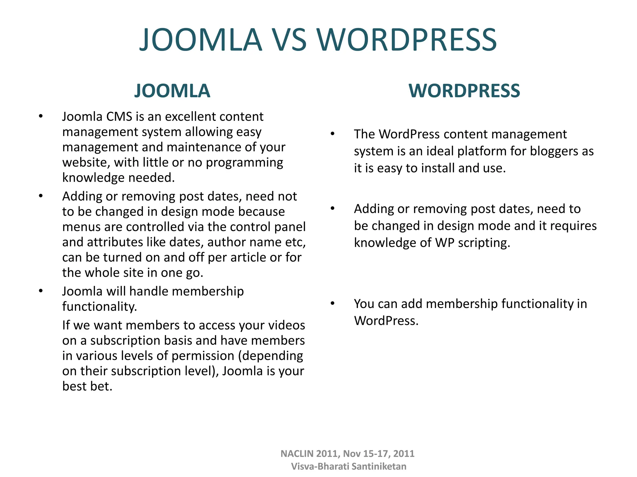 JOOMLA VS WORDPRESS
JOOMLA
• Joomla CMS is an excellent content
management system allowing easy
management and maintenance of your
website, with little or no programming
knowledge needed.
• Adding or removing post dates, need not
to be changed in design mode because
menus are controlled via the control panel
and attributes like dates, author name etc,
can be turned on and off per article or for
the whole site in one go.
• Joomla will handle membership
functionality.
If we want members to access your videos
on a subscription basis and have members
in various levels of permission (depending
on their subscription level), Joomla is your
best bet.
WORDPRESS
• The WordPress content management
system is an ideal platform for bloggers as
it is easy to install and use.
• Adding or removing post dates, need to
be changed in design mode and it requires
knowledge of WP scripting.
• You can add membership functionality in
WordPress.
NACLIN 2011, Nov 15-17, 2011
Visva-Bharati Santiniketan
 