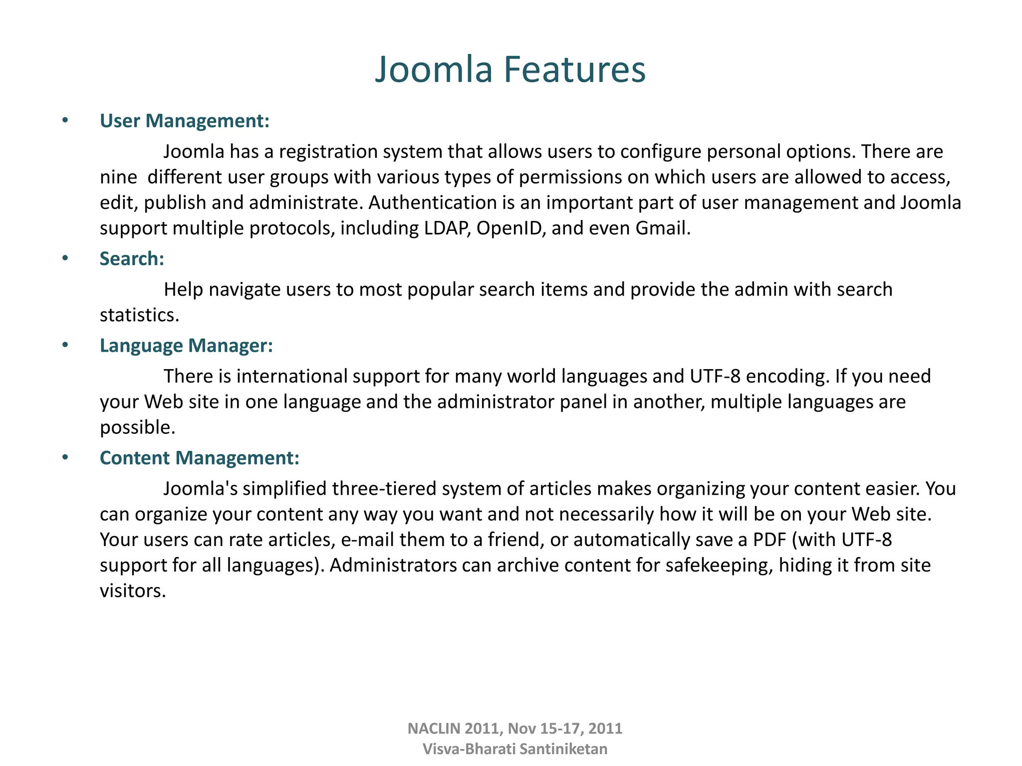 Joomla Features
• User Management:
Joomla has a registration system that allows users to configure personal options. There are
nine different user groups with various types of permissions on which users are allowed to access,
edit, publish and administrate. Authentication is an important part of user management and Joomla
support multiple protocols, including LDAP, OpenID, and even Gmail.
• Search:
Help navigate users to most popular search items and provide the admin with search
statistics.
• Language Manager:
There is international support for many world languages and UTF-8 encoding. If you need
your Web site in one language and the administrator panel in another, multiple languages are
possible.
• Content Management:
Joomla's simplified three-tiered system of articles makes organizing your content easier. You
can organize your content any way you want and not necessarily how it will be on your Web site.
Your users can rate articles, e-mail them to a friend, or automatically save a PDF (with UTF-8
support for all languages). Administrators can archive content for safekeeping, hiding it from site
visitors.
NACLIN 2011, Nov 15-17, 2011
Visva-Bharati Santiniketan
 