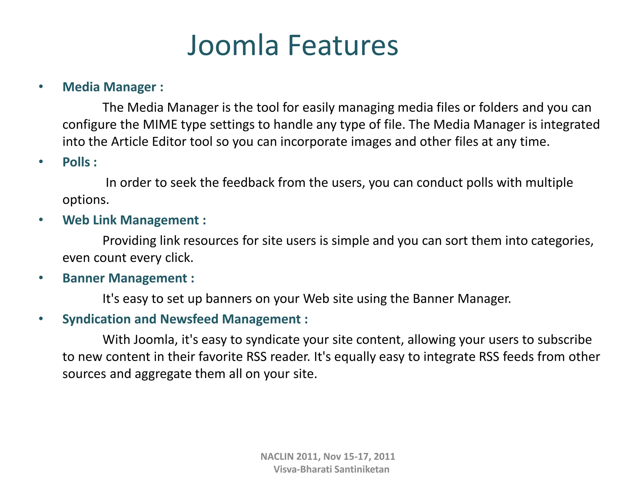 Joomla Features
• Media Manager :
The Media Manager is the tool for easily managing media files or folders and you can
configure the MIME type settings to handle any type of file. The Media Manager is integrated
into the Article Editor tool so you can incorporate images and other files at any time.
• Polls :
In order to seek the feedback from the users, you can conduct polls with multiple
options.
• Web Link Management :
Providing link resources for site users is simple and you can sort them into categories,
even count every click.
• Banner Management :
It's easy to set up banners on your Web site using the Banner Manager.
• Syndication and Newsfeed Management :
With Joomla, it's easy to syndicate your site content, allowing your users to subscribe
to new content in their favorite RSS reader. It's equally easy to integrate RSS feeds from other
sources and aggregate them all on your site.
NACLIN 2011, Nov 15-17, 2011
Visva-Bharati Santiniketan
 