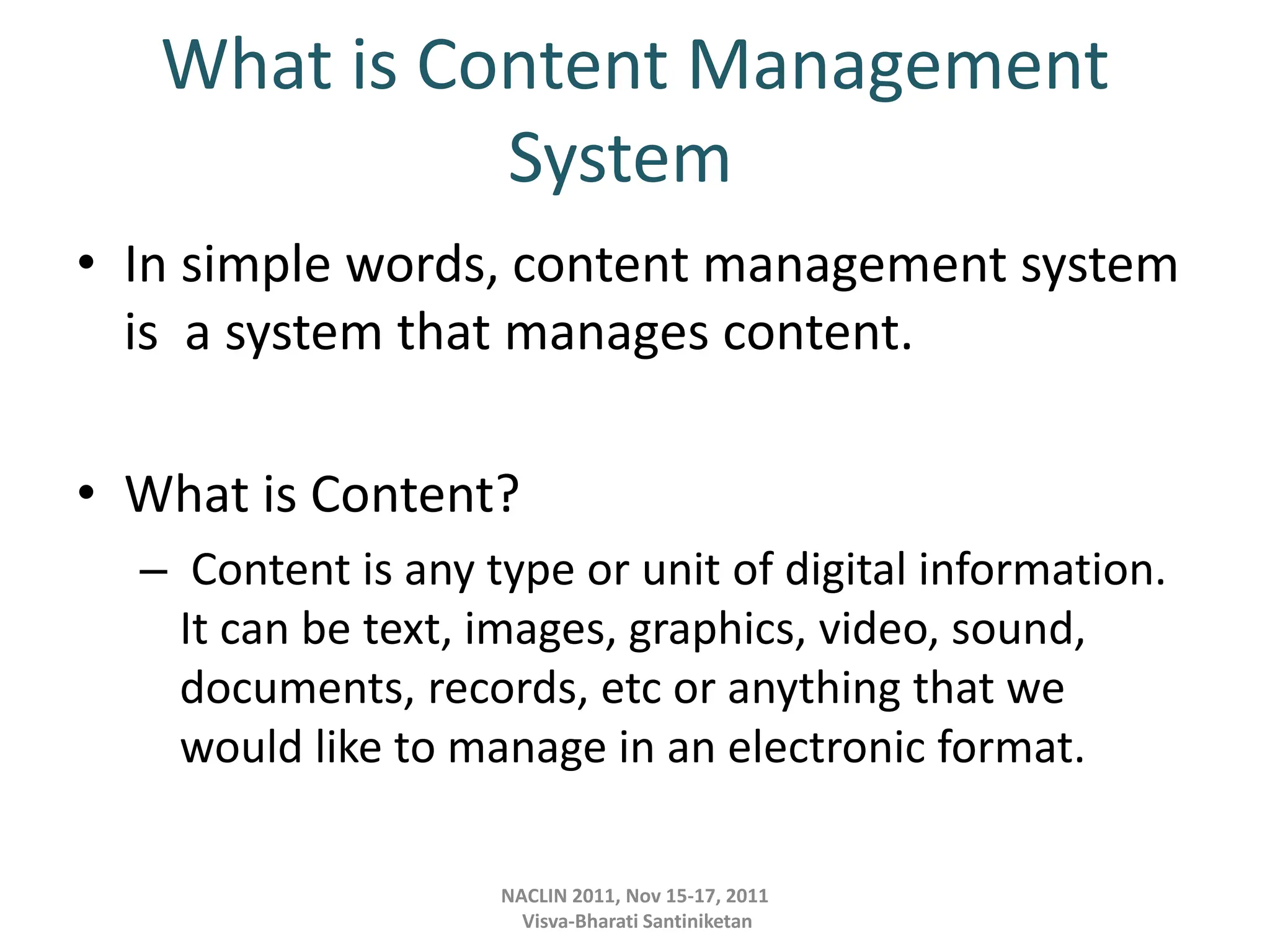 What is Content Management
System
• In simple words, content management system
is a system that manages content.
• What is Content?
– Content is any type or unit of digital information.
It can be text, images, graphics, video, sound,
documents, records, etc or anything that we
would like to manage in an electronic format.
NACLIN 2011, Nov 15-17, 2011
Visva-Bharati Santiniketan
 