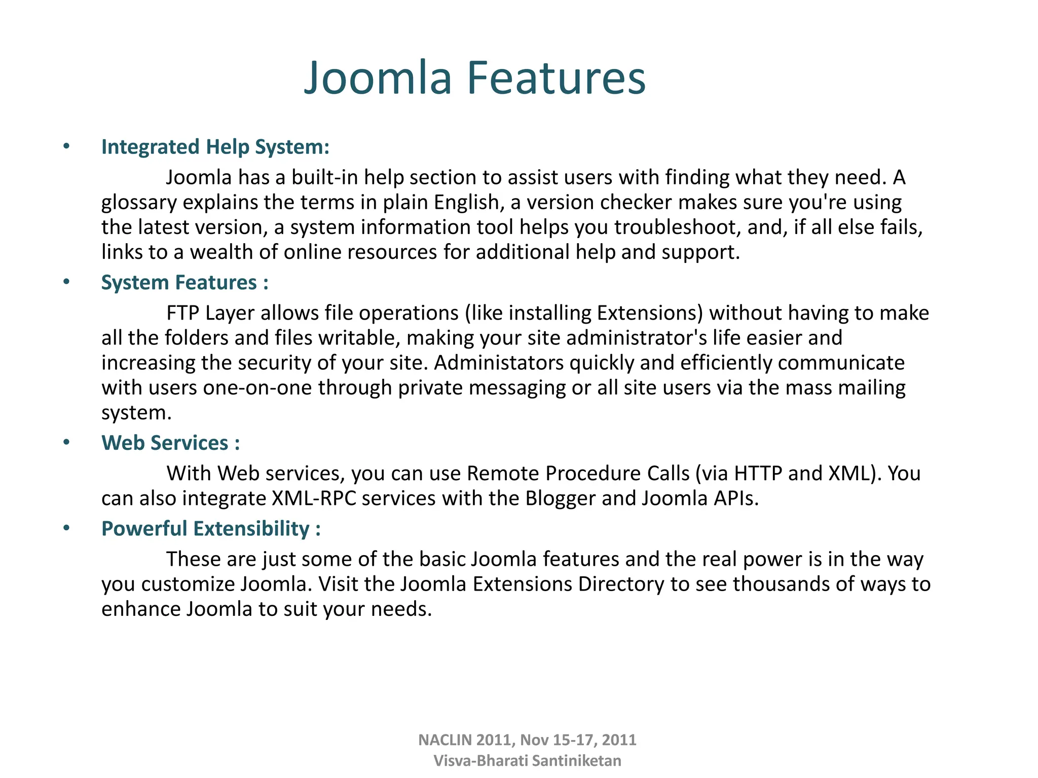 Joomla Features
• Integrated Help System:
Joomla has a built-in help section to assist users with finding what they need. A
glossary explains the terms in plain English, a version checker makes sure you're using
the latest version, a system information tool helps you troubleshoot, and, if all else fails,
links to a wealth of online resources for additional help and support.
• System Features :
FTP Layer allows file operations (like installing Extensions) without having to make
all the folders and files writable, making your site administrator's life easier and
increasing the security of your site. Administators quickly and efficiently communicate
with users one-on-one through private messaging or all site users via the mass mailing
system.
• Web Services :
With Web services, you can use Remote Procedure Calls (via HTTP and XML). You
can also integrate XML-RPC services with the Blogger and Joomla APIs.
• Powerful Extensibility :
These are just some of the basic Joomla features and the real power is in the way
you customize Joomla. Visit the Joomla Extensions Directory to see thousands of ways to
enhance Joomla to suit your needs.
NACLIN 2011, Nov 15-17, 2011
Visva-Bharati Santiniketan
 