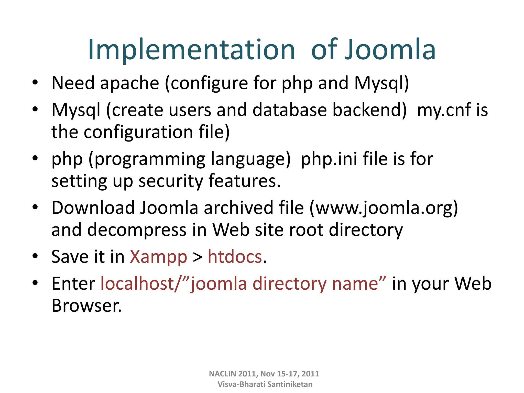 Implementation of Joomla
• Need apache (configure for php and Mysql)
• Mysql (create users and database backend) my.cnf is
the configuration file)
• php (programming language) php.ini file is for
setting up security features.
• Download Joomla archived file (www.joomla.org)
and decompress in Web site root directory
• Save it in Xampp > htdocs.
• Enter localhost/”joomla directory name” in your Web
Browser.
NACLIN 2011, Nov 15-17, 2011
Visva-Bharati Santiniketan
 