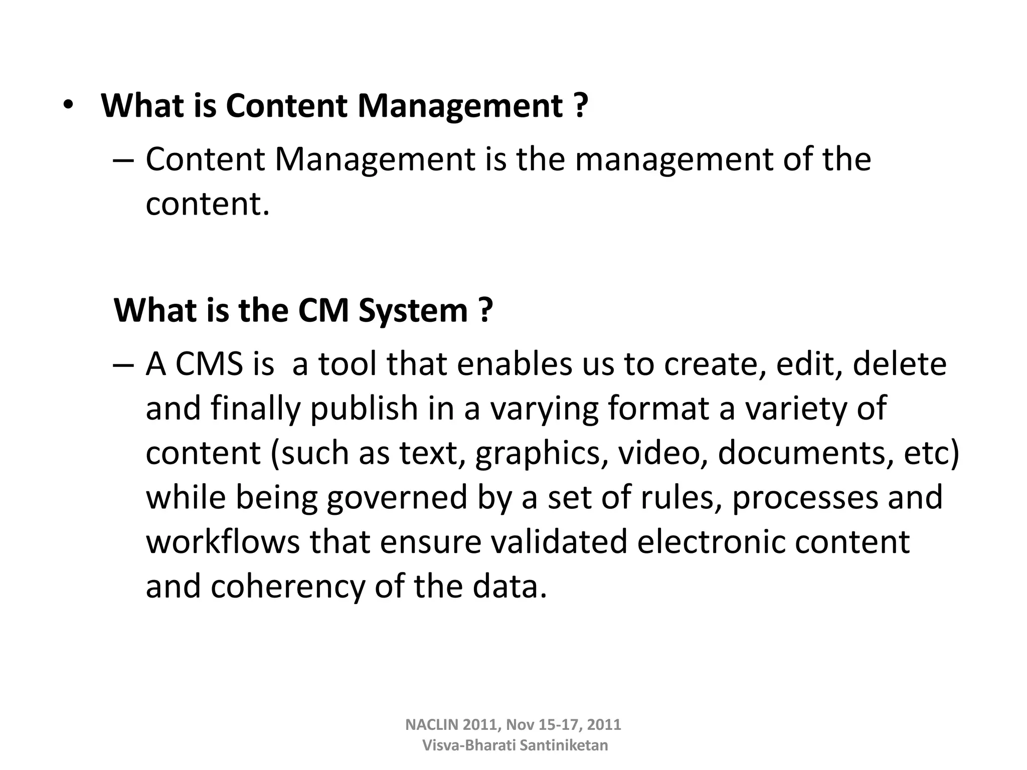 • What is Content Management ?
– Content Management is the management of the
content.
What is the CM System ?
– A CMS is a tool that enables us to create, edit, delete
and finally publish in a varying format a variety of
content (such as text, graphics, video, documents, etc)
while being governed by a set of rules, processes and
workflows that ensure validated electronic content
and coherency of the data.
NACLIN 2011, Nov 15-17, 2011
Visva-Bharati Santiniketan
 