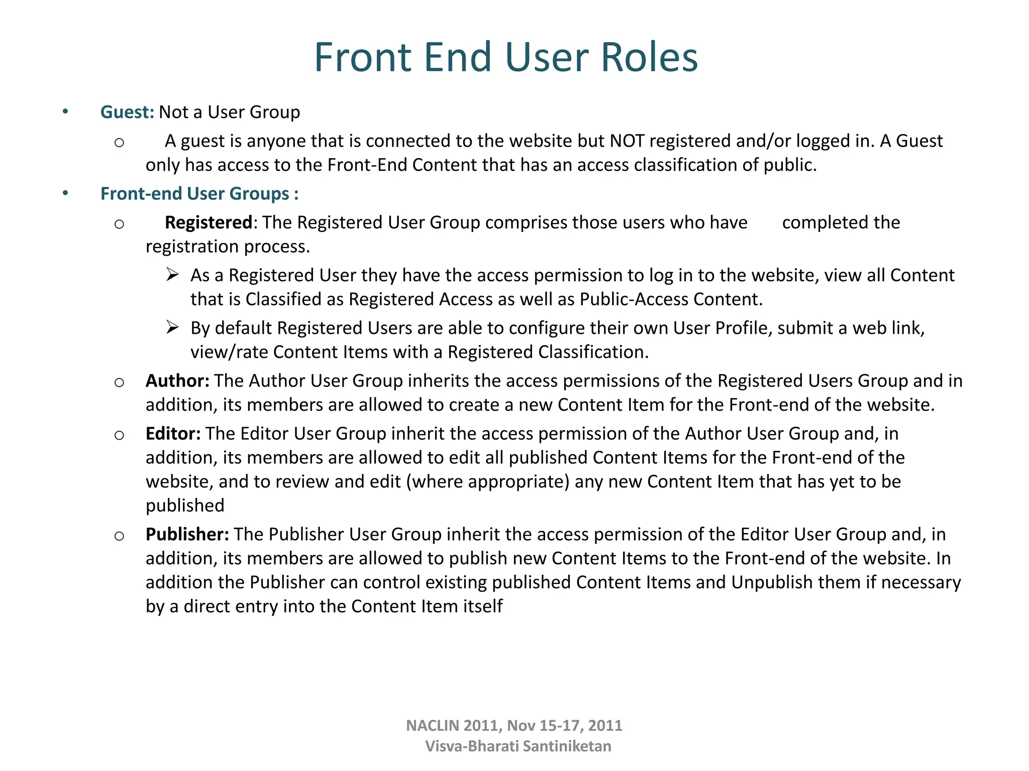 Front End User Roles
• Guest: Not a User Group
o A guest is anyone that is connected to the website but NOT registered and/or logged in. A Guest
only has access to the Front-End Content that has an access classification of public.
• Front-end User Groups :
o Registered: The Registered User Group comprises those users who have completed the
registration process.
 As a Registered User they have the access permission to log in to the website, view all Content
that is Classified as Registered Access as well as Public-Access Content.
 By default Registered Users are able to configure their own User Profile, submit a web link,
view/rate Content Items with a Registered Classification.
o Author: The Author User Group inherits the access permissions of the Registered Users Group and in
addition, its members are allowed to create a new Content Item for the Front-end of the website.
o Editor: The Editor User Group inherit the access permission of the Author User Group and, in
addition, its members are allowed to edit all published Content Items for the Front-end of the
website, and to review and edit (where appropriate) any new Content Item that has yet to be
published
o Publisher: The Publisher User Group inherit the access permission of the Editor User Group and, in
addition, its members are allowed to publish new Content Items to the Front-end of the website. In
addition the Publisher can control existing published Content Items and Unpublish them if necessary
by a direct entry into the Content Item itself
NACLIN 2011, Nov 15-17, 2011
Visva-Bharati Santiniketan
 