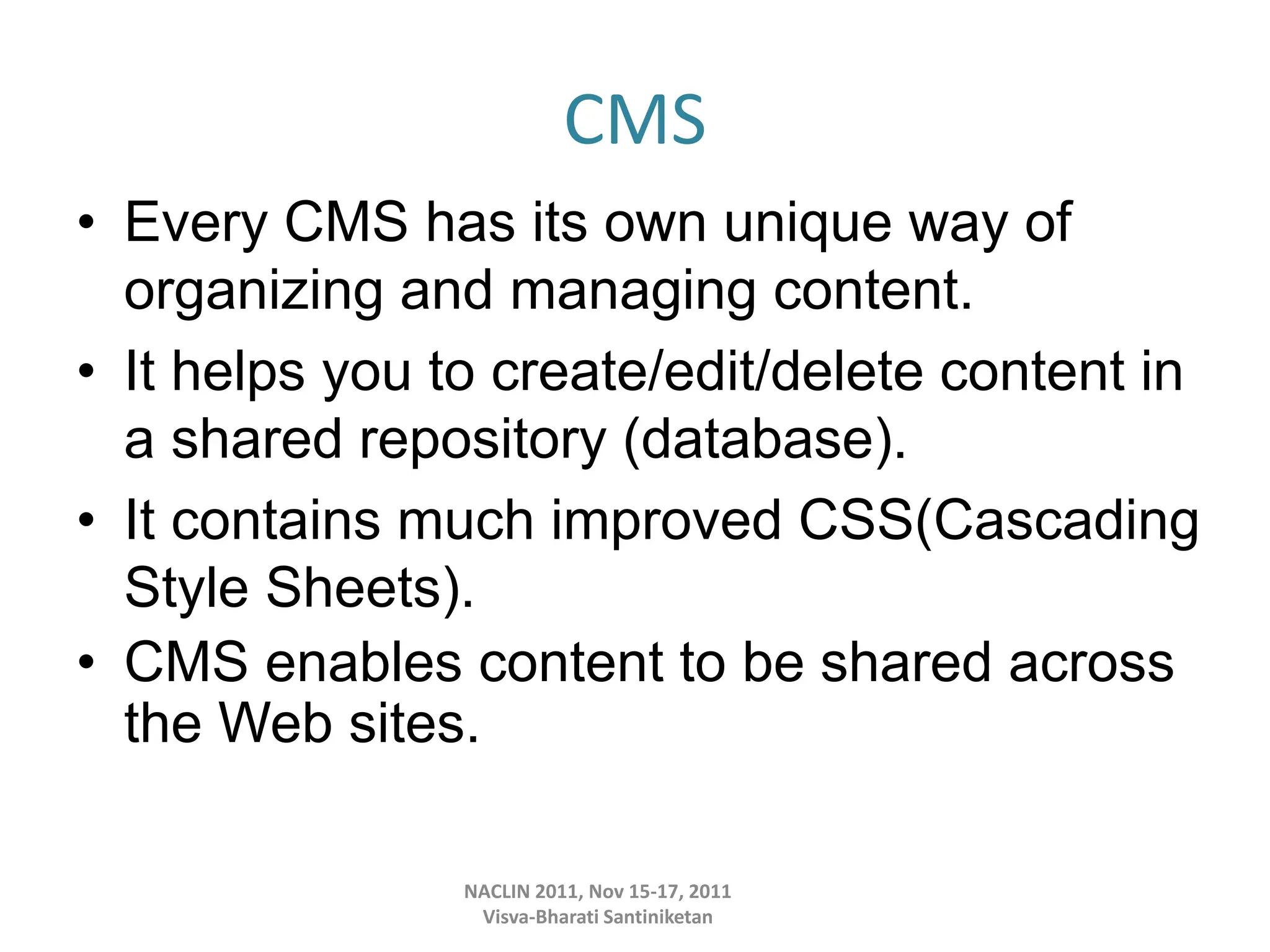 CMS
• Every CMS has its own unique way of
organizing and managing content.
• It helps you to create/edit/delete content in
a shared repository (database).
• It contains much improved CSS(Cascading
Style Sheets).
• CMS enables content to be shared across
the Web sites.
NACLIN 2011, Nov 15-17, 2011
Visva-Bharati Santiniketan
 