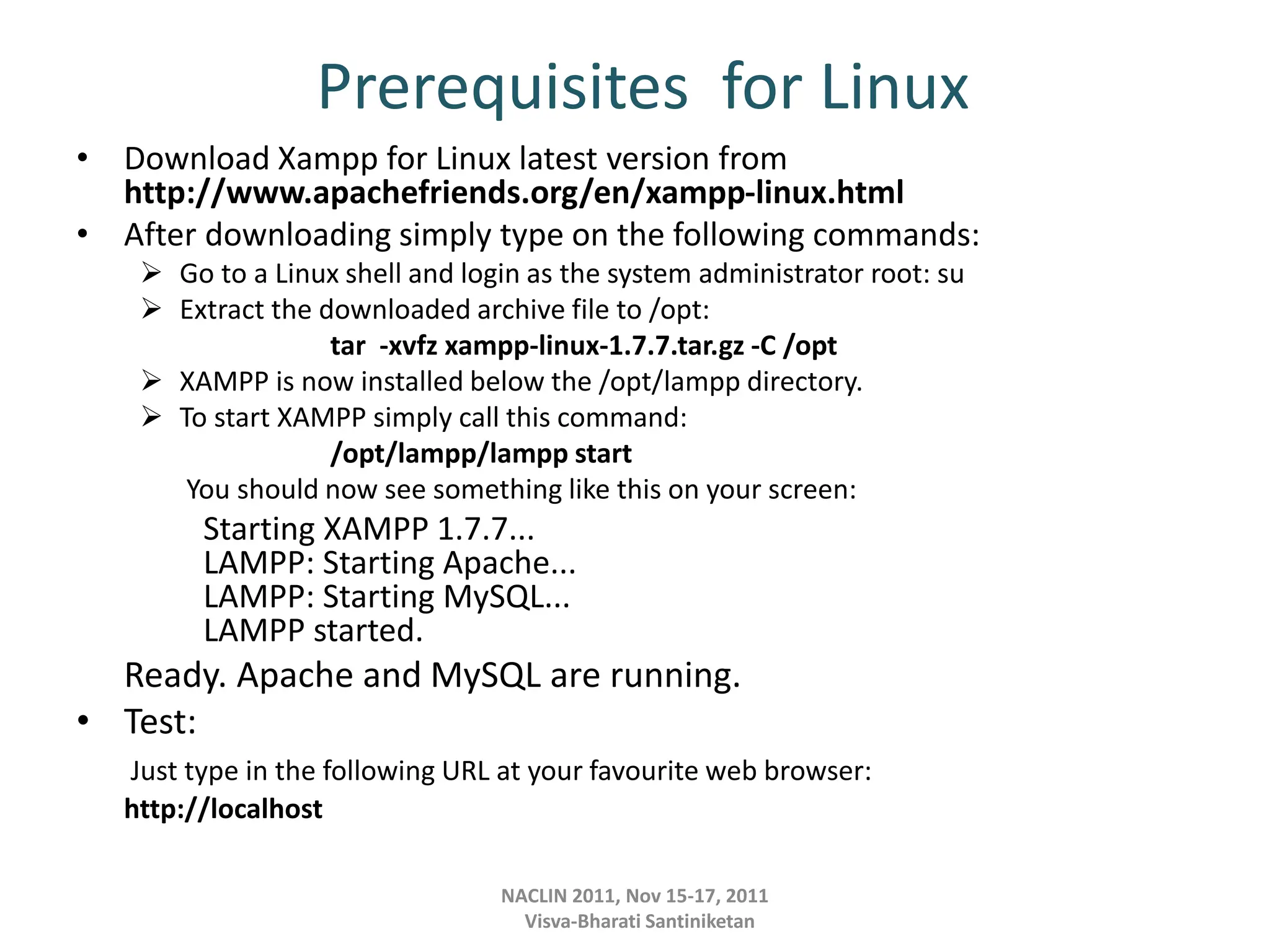 Prerequisites for Linux
• Download Xampp for Linux latest version from
http://www.apachefriends.org/en/xampp-linux.html
• After downloading simply type on the following commands:
 Go to a Linux shell and login as the system administrator root: su
 Extract the downloaded archive file to /opt:
tar -xvfz xampp-linux-1.7.7.tar.gz -C /opt
 XAMPP is now installed below the /opt/lampp directory.
 To start XAMPP simply call this command:
/opt/lampp/lampp start
You should now see something like this on your screen:
Starting XAMPP 1.7.7...
LAMPP: Starting Apache...
LAMPP: Starting MySQL...
LAMPP started.
Ready. Apache and MySQL are running.
• Test:
Just type in the following URL at your favourite web browser:
http://localhost
NACLIN 2011, Nov 15-17, 2011
Visva-Bharati Santiniketan
 