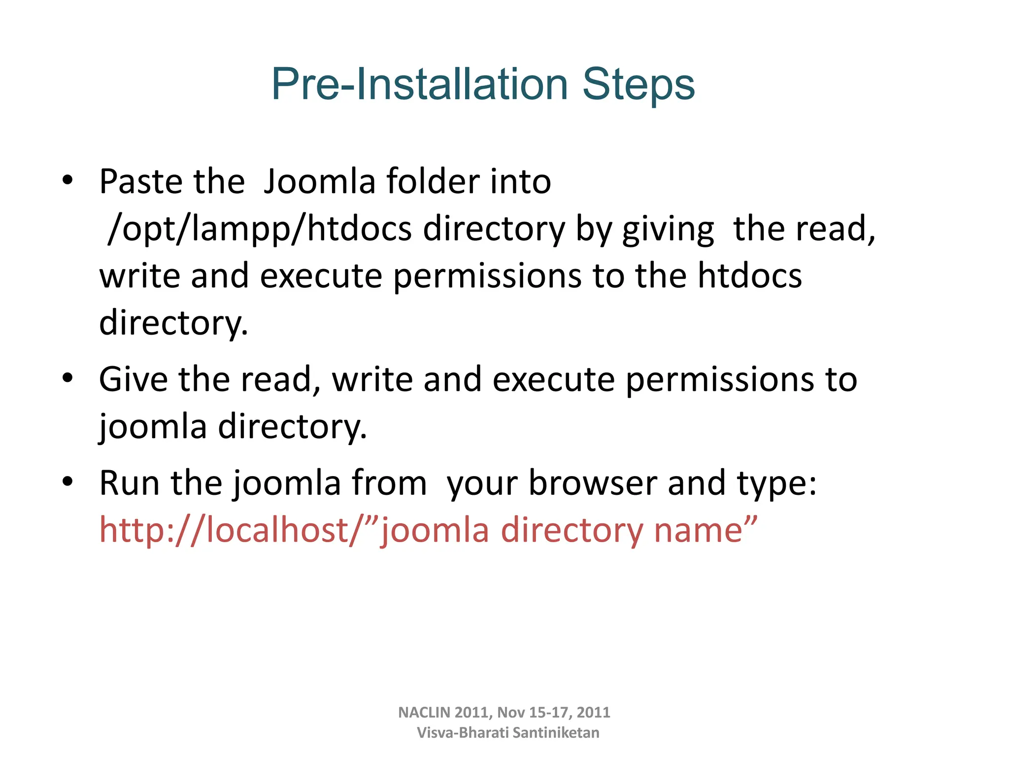 • Paste the Joomla folder into
/opt/lampp/htdocs directory by giving the read,
write and execute permissions to the htdocs
directory.
• Give the read, write and execute permissions to
joomla directory.
• Run the joomla from your browser and type:
http://localhost/”joomla directory name”
NACLIN 2011, Nov 15-17, 2011
Visva-Bharati Santiniketan
Pre-Installation Steps
 