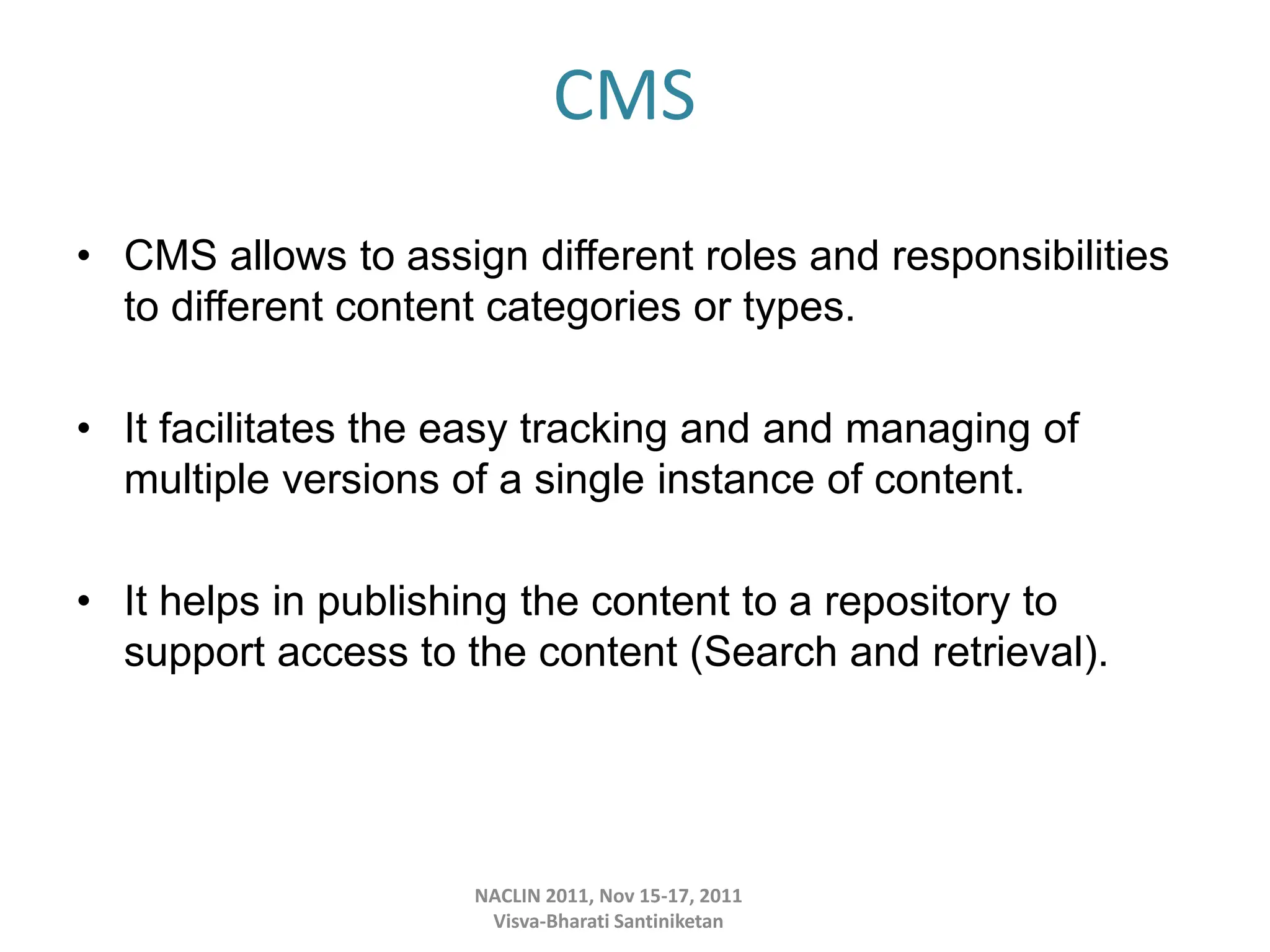 CMS
• CMS allows to assign different roles and responsibilities
to different content categories or types.
• It facilitates the easy tracking and and managing of
multiple versions of a single instance of content.
• It helps in publishing the content to a repository to
support access to the content (Search and retrieval).
NACLIN 2011, Nov 15-17, 2011
Visva-Bharati Santiniketan
 