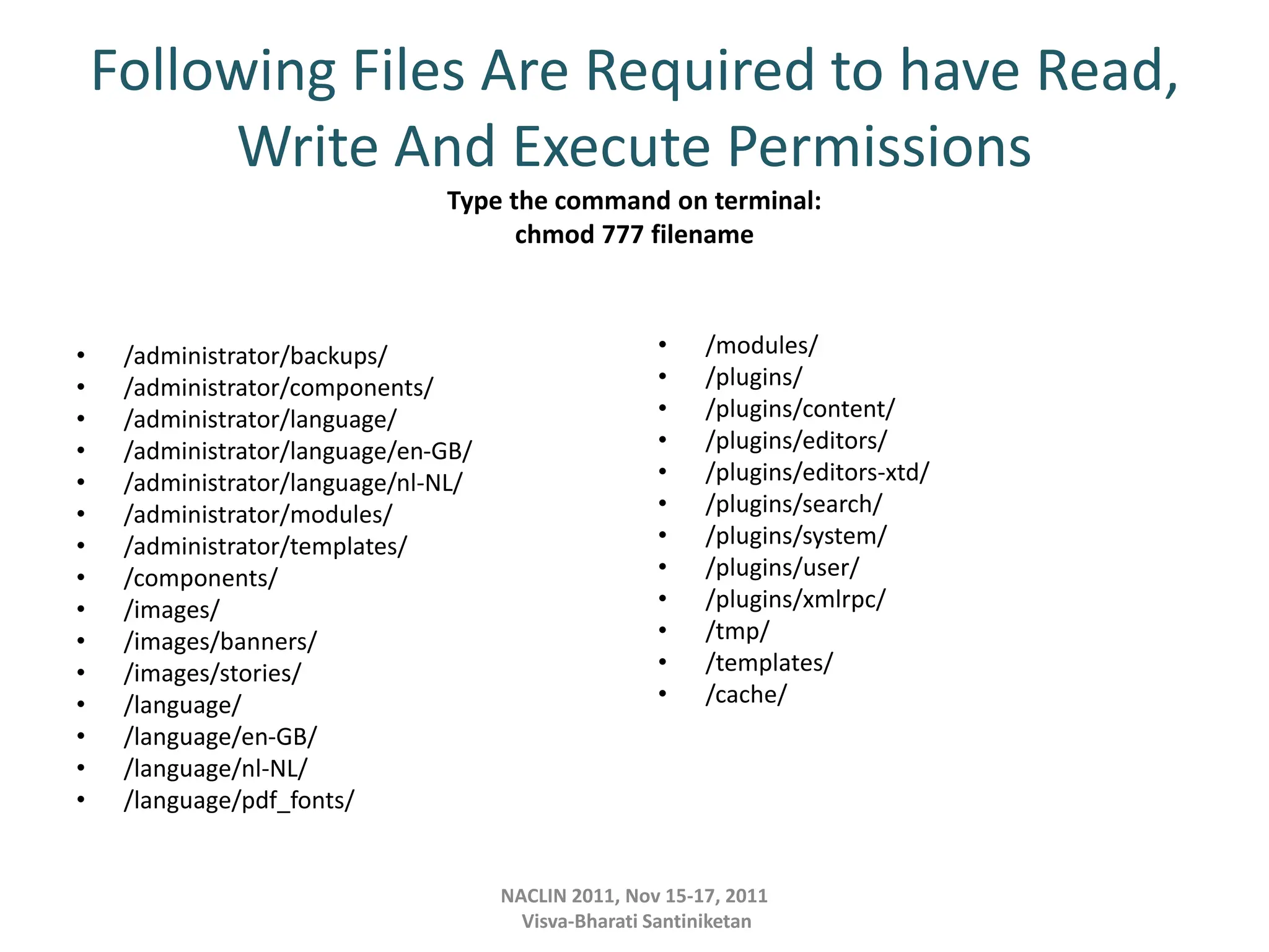 Following Files Are Required to have Read,
Write And Execute Permissions
Type the command on terminal:
chmod 777 filename
• /administrator/backups/
• /administrator/components/
• /administrator/language/
• /administrator/language/en-GB/
• /administrator/language/nl-NL/
• /administrator/modules/
• /administrator/templates/
• /components/
• /images/
• /images/banners/
• /images/stories/
• /language/
• /language/en-GB/
• /language/nl-NL/
• /language/pdf_fonts/
• /modules/
• /plugins/
• /plugins/content/
• /plugins/editors/
• /plugins/editors-xtd/
• /plugins/search/
• /plugins/system/
• /plugins/user/
• /plugins/xmlrpc/
• /tmp/
• /templates/
• /cache/
NACLIN 2011, Nov 15-17, 2011
Visva-Bharati Santiniketan
 