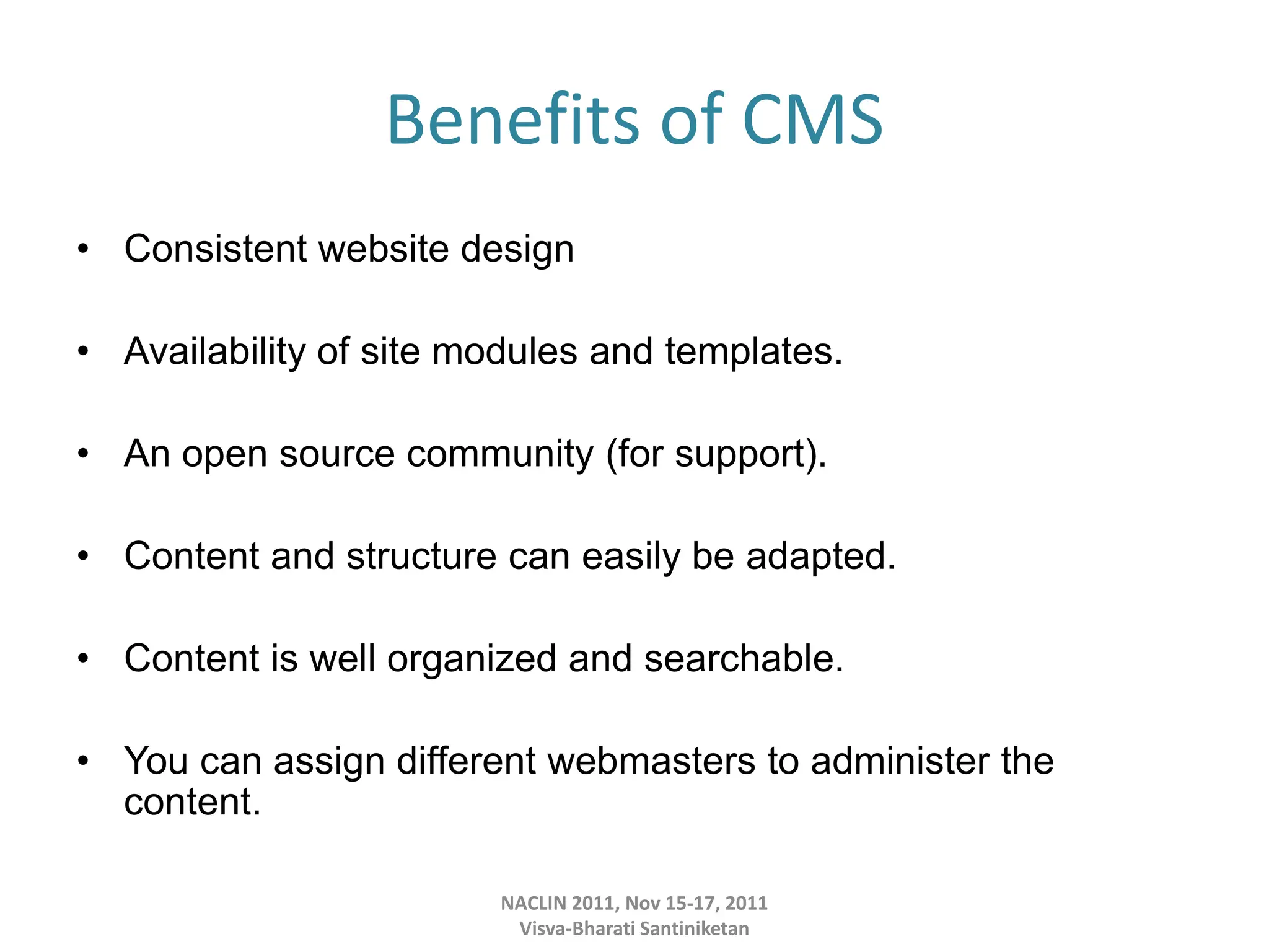 Benefits of CMS
• Consistent website design
• Availability of site modules and templates.
• An open source community (for support).
• Content and structure can easily be adapted.
• Content is well organized and searchable.
• You can assign different webmasters to administer the
content.
NACLIN 2011, Nov 15-17, 2011
Visva-Bharati Santiniketan
 