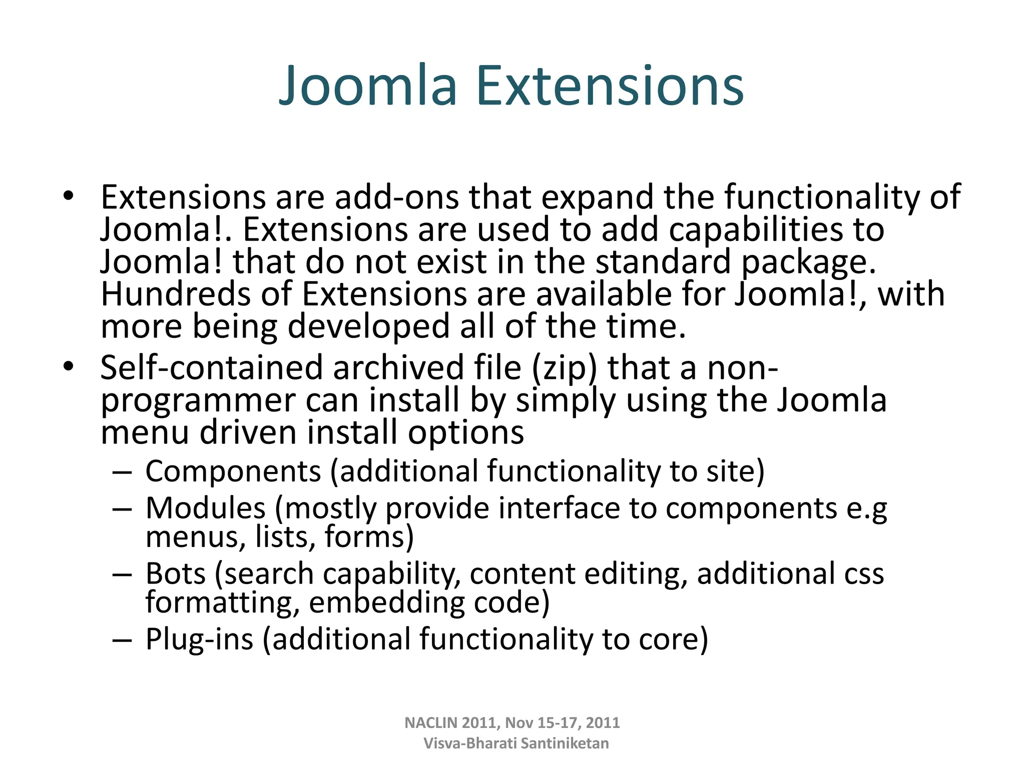 Joomla Extensions
• Extensions are add-ons that expand the functionality of
Joomla!. Extensions are used to add capabilities to
Joomla! that do not exist in the standard package.
Hundreds of Extensions are available for Joomla!, with
more being developed all of the time.
• Self-contained archived file (zip) that a non-
programmer can install by simply using the Joomla
menu driven install options
– Components (additional functionality to site)
– Modules (mostly provide interface to components e.g
menus, lists, forms)
– Bots (search capability, content editing, additional css
formatting, embedding code)
– Plug-ins (additional functionality to core)
NACLIN 2011, Nov 15-17, 2011
Visva-Bharati Santiniketan
 