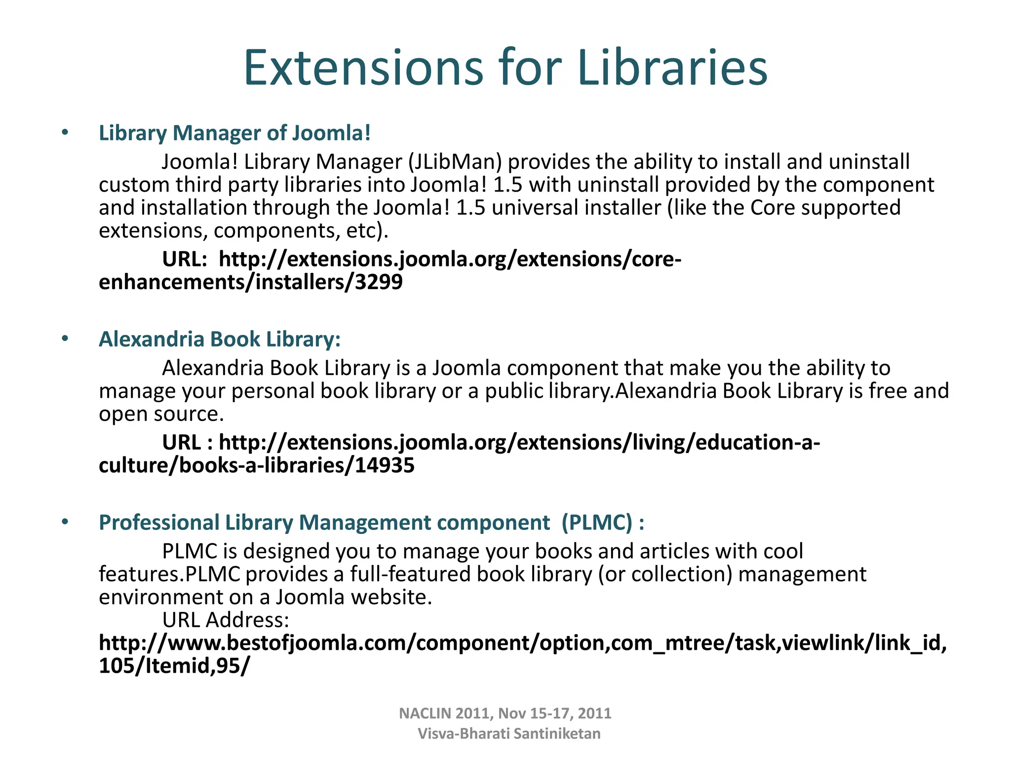 Extensions for Libraries
• Library Manager of Joomla!
Joomla! Library Manager (JLibMan) provides the ability to install and uninstall
custom third party libraries into Joomla! 1.5 with uninstall provided by the component
and installation through the Joomla! 1.5 universal installer (like the Core supported
extensions, components, etc).
URL: http://extensions.joomla.org/extensions/core-
enhancements/installers/3299
• Alexandria Book Library:
Alexandria Book Library is a Joomla component that make you the ability to
manage your personal book library or a public library.Alexandria Book Library is free and
open source.
URL : http://extensions.joomla.org/extensions/living/education-a-
culture/books-a-libraries/14935
• Professional Library Management component (PLMC) :
PLMC is designed you to manage your books and articles with cool
features.PLMC provides a full-featured book library (or collection) management
environment on a Joomla website.
URL Address:
http://www.bestofjoomla.com/component/option,com_mtree/task,viewlink/link_id,
105/Itemid,95/
NACLIN 2011, Nov 15-17, 2011
Visva-Bharati Santiniketan
 