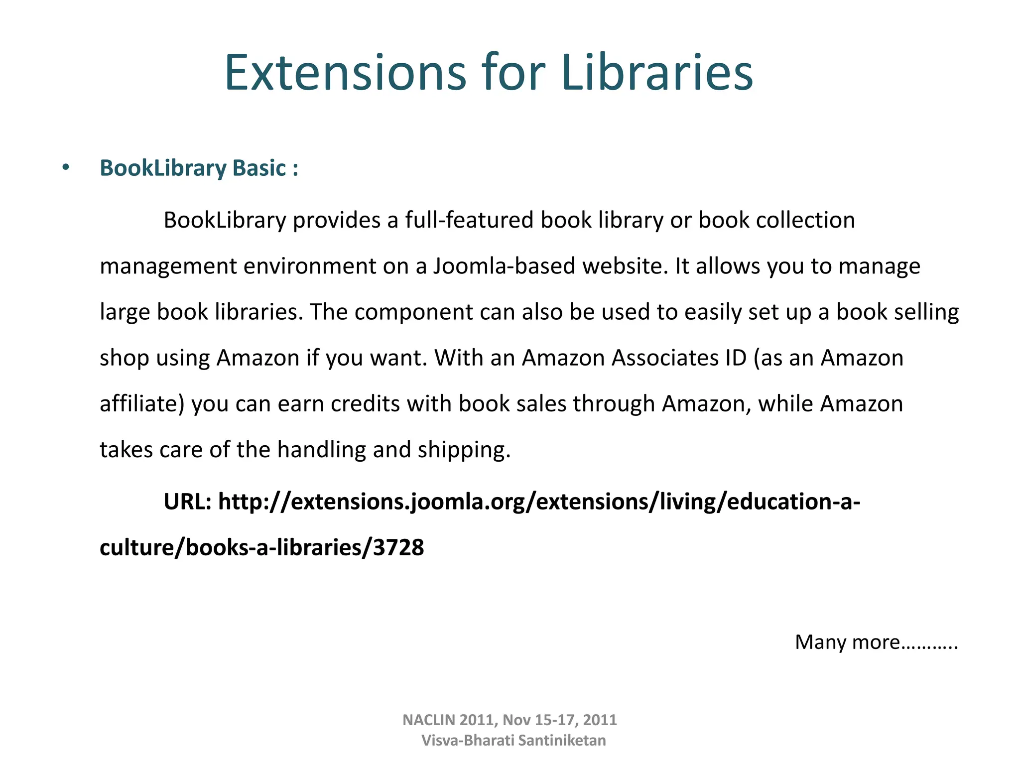 Extensions for Libraries
• BookLibrary Basic :
BookLibrary provides a full-featured book library or book collection
management environment on a Joomla-based website. It allows you to manage
large book libraries. The component can also be used to easily set up a book selling
shop using Amazon if you want. With an Amazon Associates ID (as an Amazon
affiliate) you can earn credits with book sales through Amazon, while Amazon
takes care of the handling and shipping.
URL: http://extensions.joomla.org/extensions/living/education-a-
culture/books-a-libraries/3728
Many more………..
NACLIN 2011, Nov 15-17, 2011
Visva-Bharati Santiniketan
 