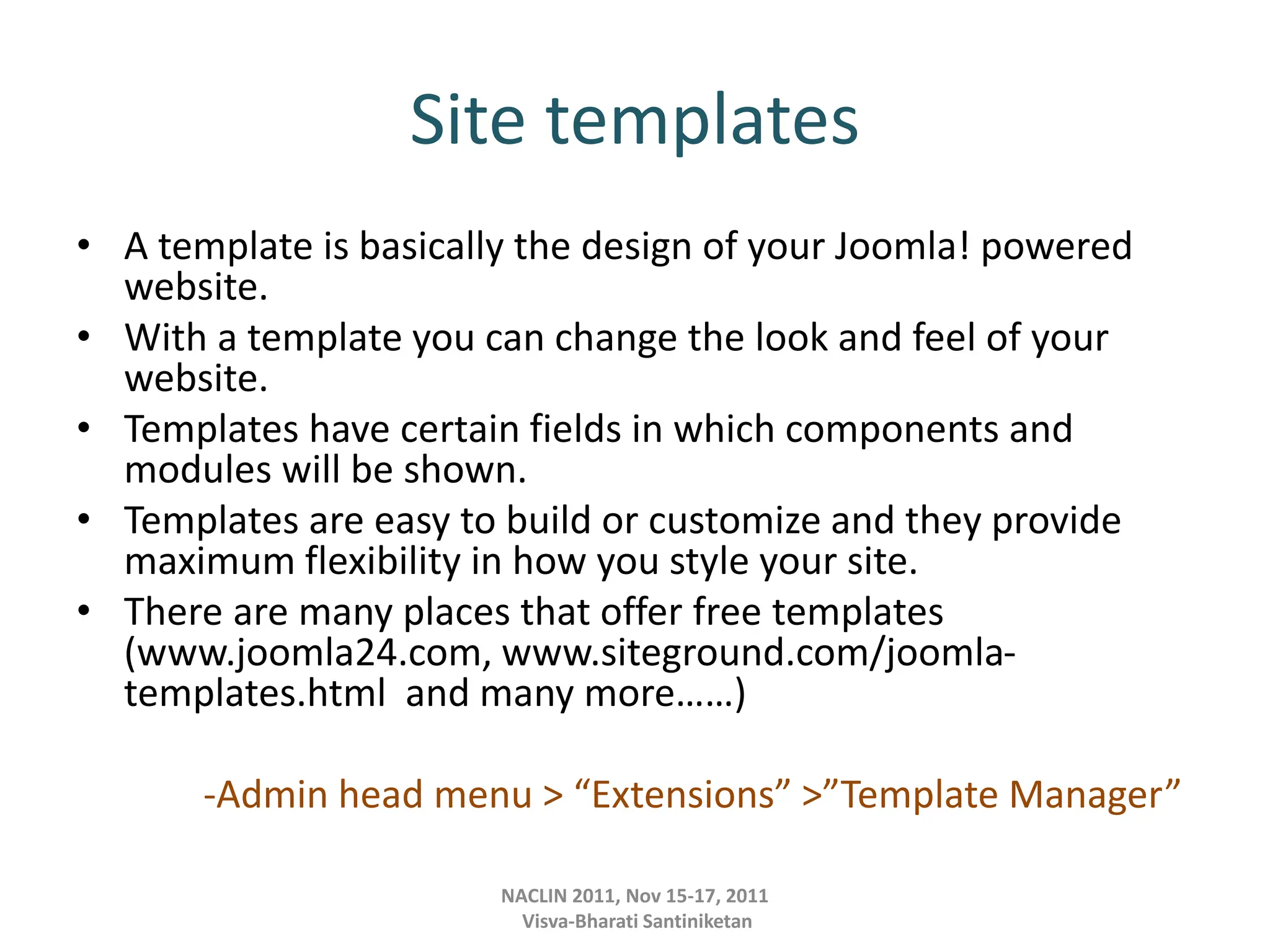 Site templates
• A template is basically the design of your Joomla! powered
website.
• With a template you can change the look and feel of your
website.
• Templates have certain fields in which components and
modules will be shown.
• Templates are easy to build or customize and they provide
maximum flexibility in how you style your site.
• There are many places that offer free templates
(www.joomla24.com, www.siteground.com/joomla-
templates.html and many more……)
-Admin head menu > “Extensions” >”Template Manager”
NACLIN 2011, Nov 15-17, 2011
Visva-Bharati Santiniketan
 