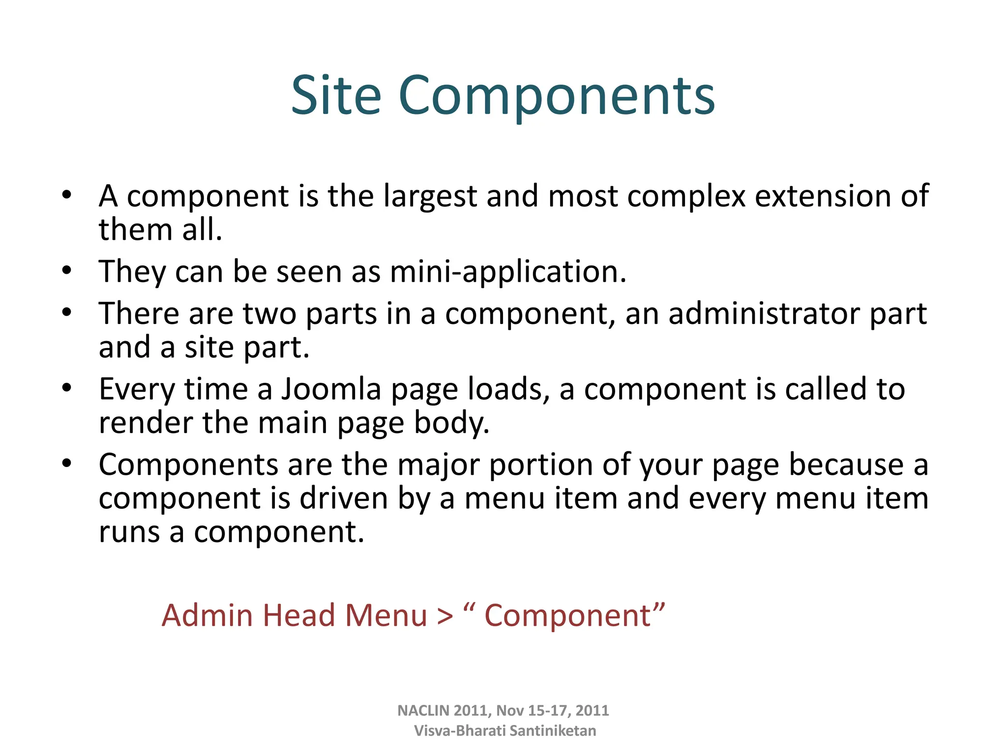 Site Components
• A component is the largest and most complex extension of
them all.
• They can be seen as mini-application.
• There are two parts in a component, an administrator part
and a site part.
• Every time a Joomla page loads, a component is called to
render the main page body.
• Components are the major portion of your page because a
component is driven by a menu item and every menu item
runs a component.
Admin Head Menu > “ Component”
NACLIN 2011, Nov 15-17, 2011
Visva-Bharati Santiniketan
 