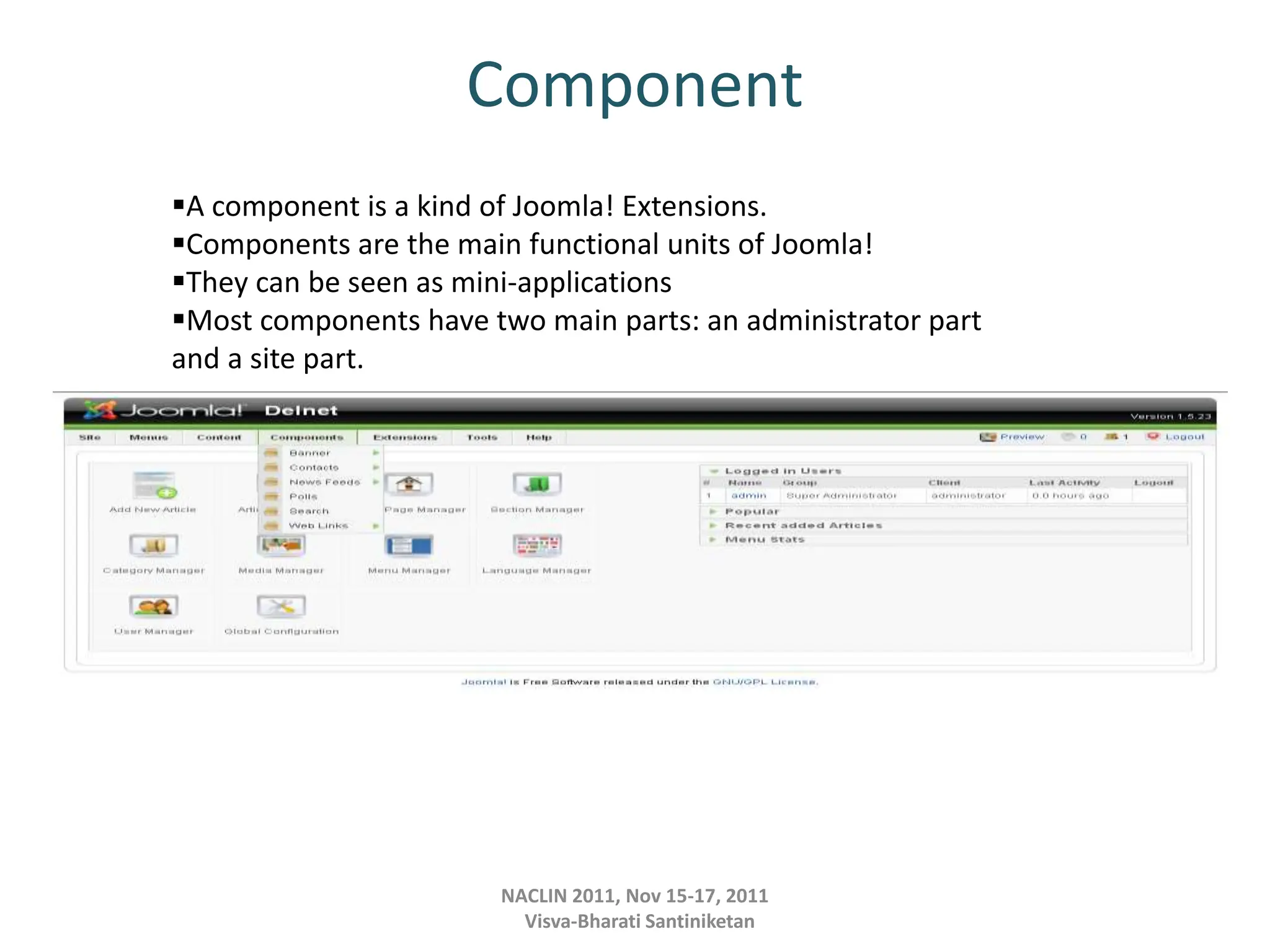 Component
NACLIN 2011, Nov 15-17, 2011
Visva-Bharati Santiniketan
A component is a kind of Joomla! Extensions.
Components are the main functional units of Joomla!
They can be seen as mini-applications
Most components have two main parts: an administrator part
and a site part.
 