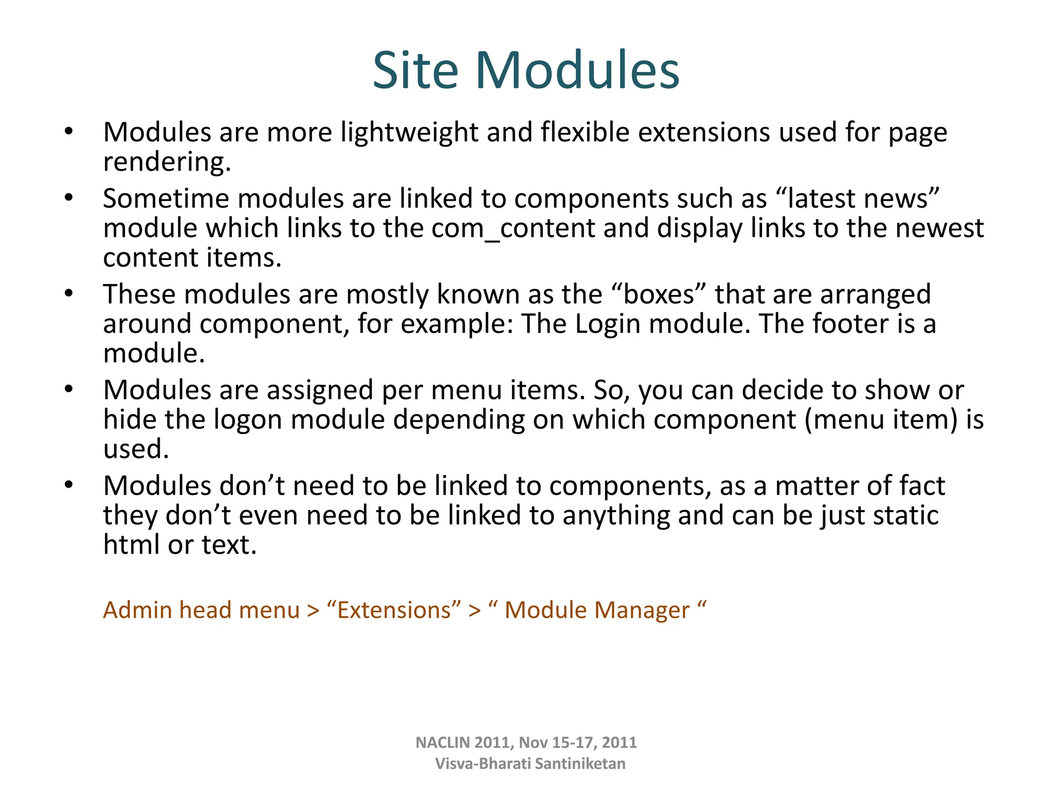 Site Modules
• Modules are more lightweight and flexible extensions used for page
rendering.
• Sometime modules are linked to components such as “latest news”
module which links to the com_content and display links to the newest
content items.
• These modules are mostly known as the “boxes” that are arranged
around component, for example: The Login module. The footer is a
module.
• Modules are assigned per menu items. So, you can decide to show or
hide the logon module depending on which component (menu item) is
used.
• Modules don’t need to be linked to components, as a matter of fact
they don’t even need to be linked to anything and can be just static
html or text.
Admin head menu > “Extensions” > “ Module Manager “
NACLIN 2011, Nov 15-17, 2011
Visva-Bharati Santiniketan
 