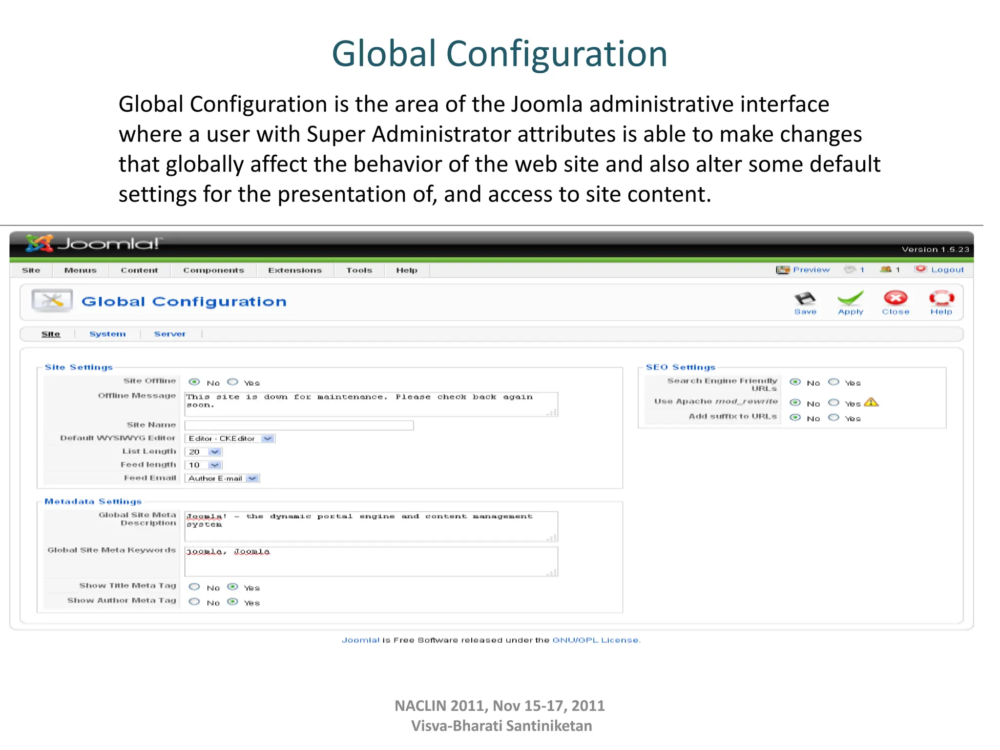 Global Configuration
NACLIN 2011, Nov 15-17, 2011
Visva-Bharati Santiniketan
Global Configuration is the area of the Joomla administrative interface
where a user with Super Administrator attributes is able to make changes
that globally affect the behavior of the web site and also alter some default
settings for the presentation of, and access to site content.
 