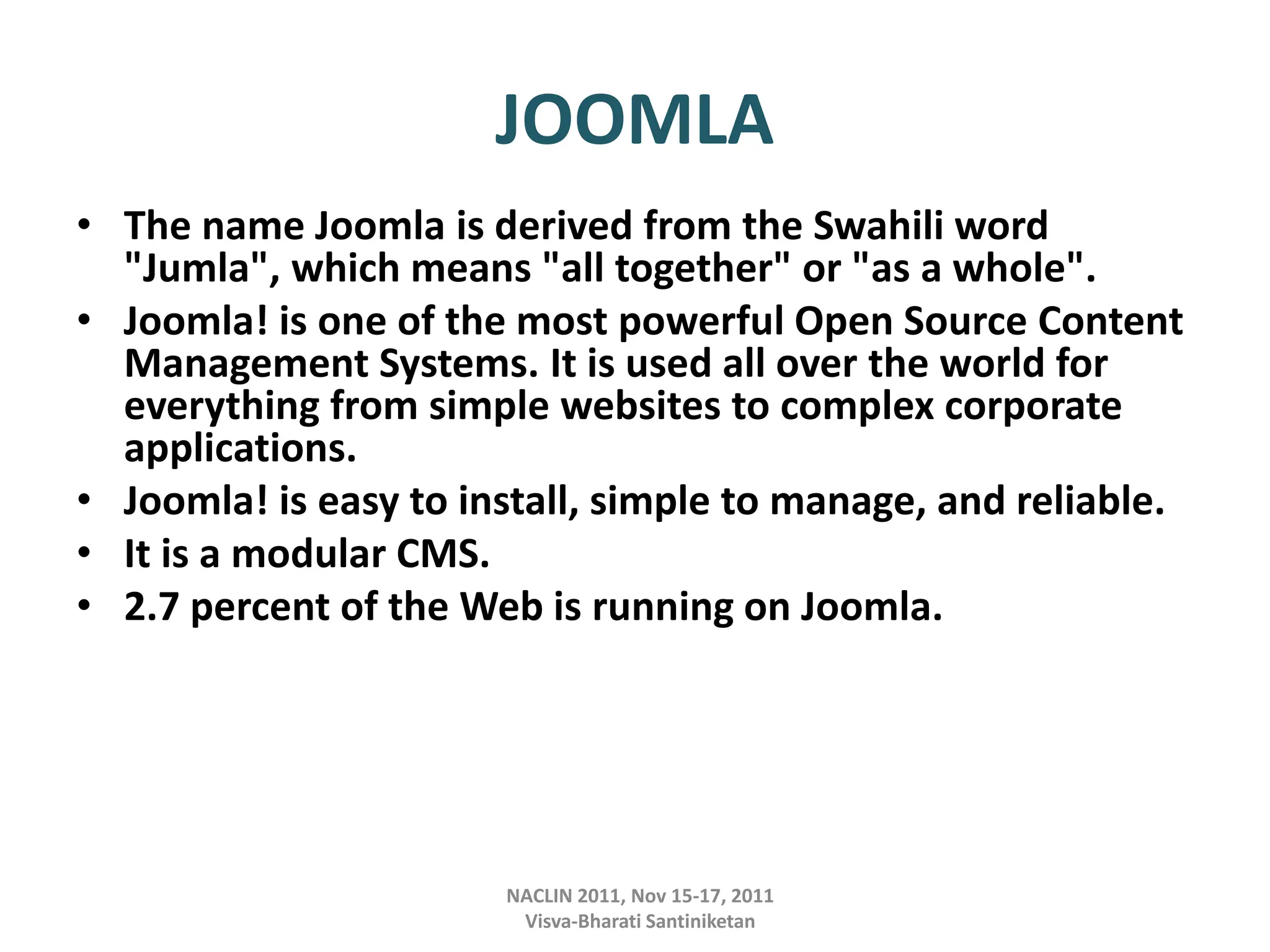 JOOMLA
• The name Joomla is derived from the Swahili word
"Jumla", which means "all together" or "as a whole".
• Joomla! is one of the most powerful Open Source Content
Management Systems. It is used all over the world for
everything from simple websites to complex corporate
applications.
• Joomla! is easy to install, simple to manage, and reliable.
• It is a modular CMS.
• 2.7 percent of the Web is running on Joomla.
NACLIN 2011, Nov 15-17, 2011
Visva-Bharati Santiniketan
 