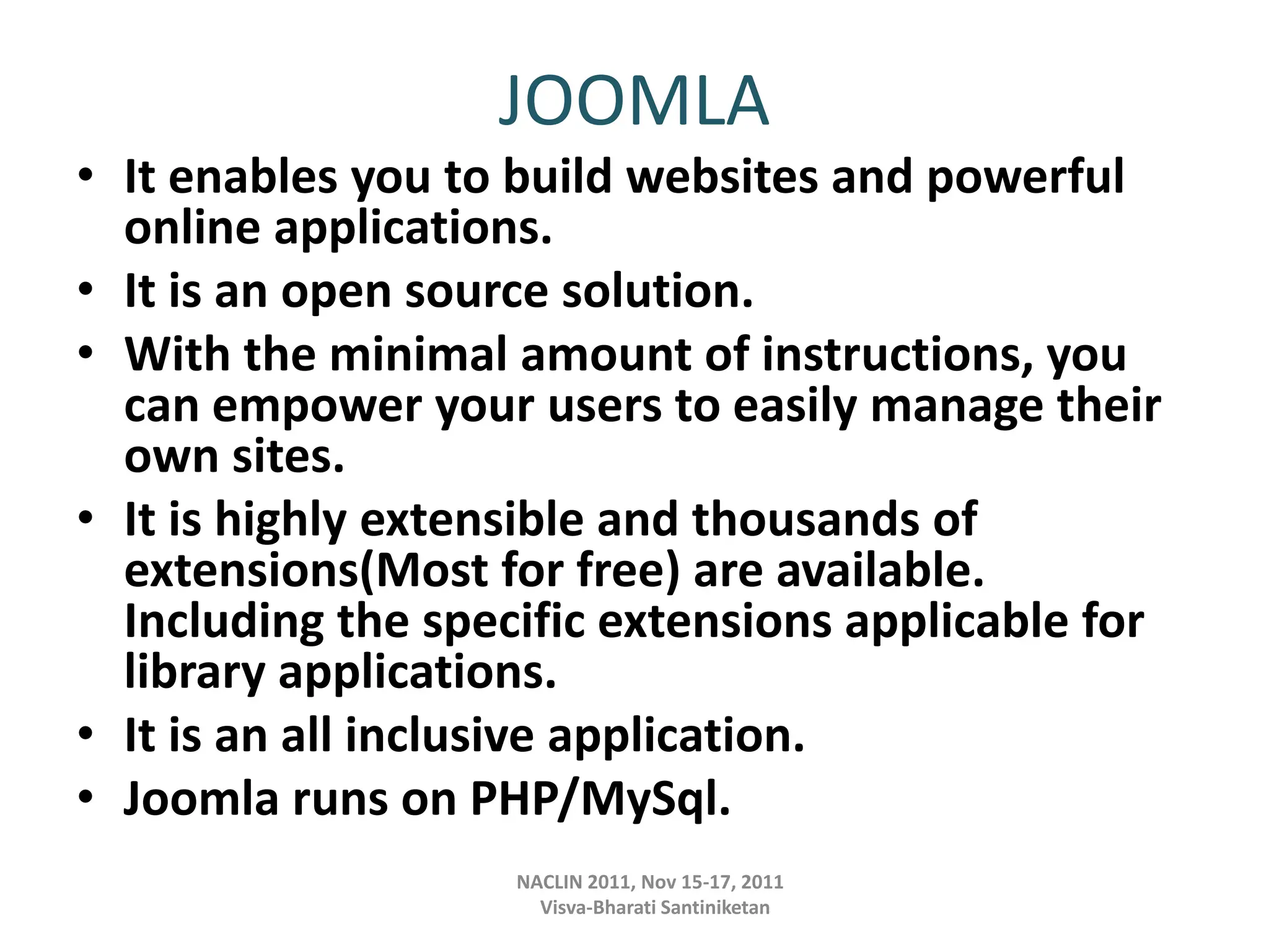 JOOMLA
• It enables you to build websites and powerful
online applications.
• It is an open source solution.
• With the minimal amount of instructions, you
can empower your users to easily manage their
own sites.
• It is highly extensible and thousands of
extensions(Most for free) are available.
Including the specific extensions applicable for
library applications.
• It is an all inclusive application.
• Joomla runs on PHP/MySql.
NACLIN 2011, Nov 15-17, 2011
Visva-Bharati Santiniketan
 