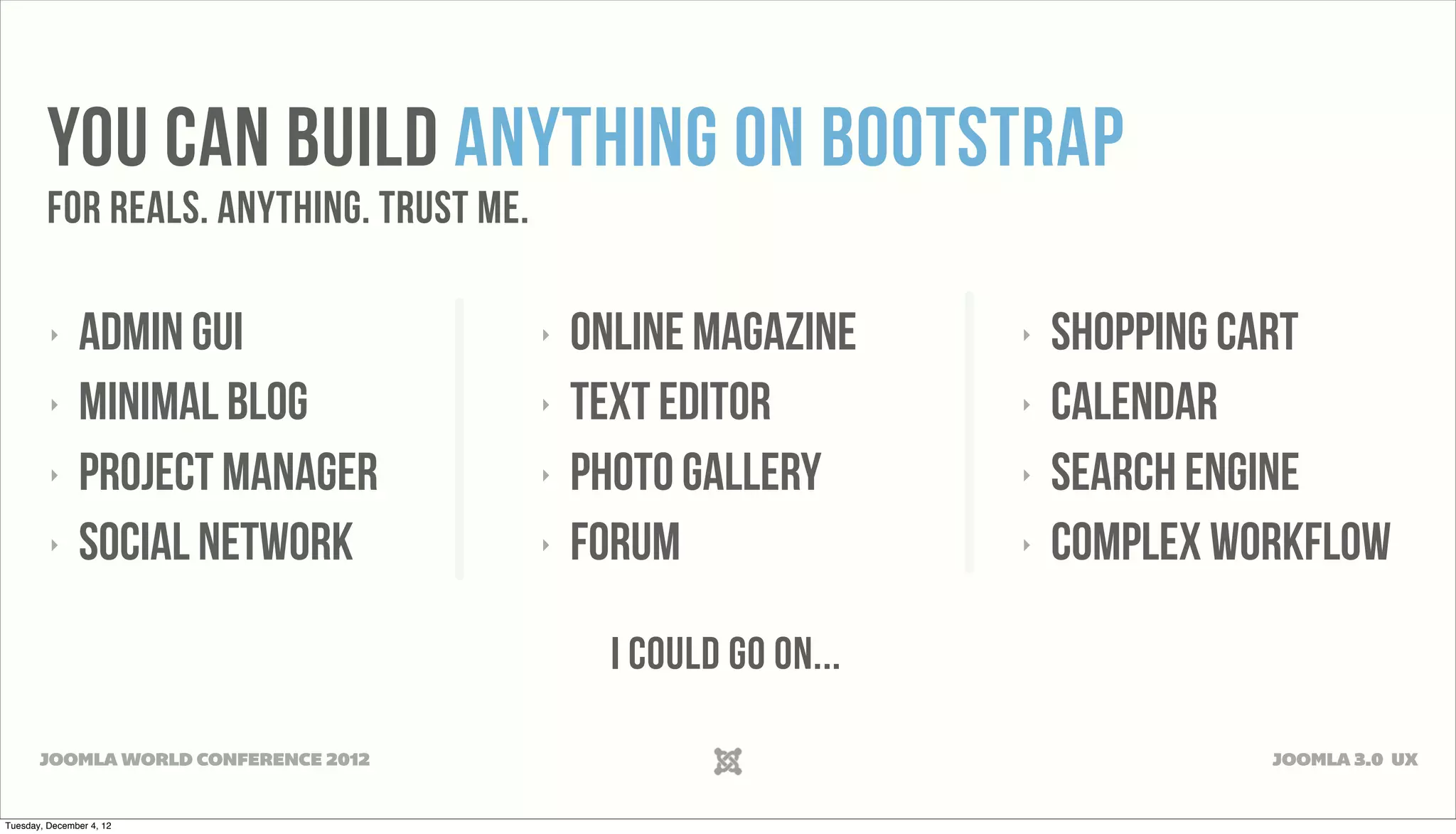 YOU CAN BUILD ANYTHING ON BOOTSTRAP
FOR REALS. ANYTHING. TRUST ME.
‣ ADMIN GUI ‣ ONLINE MAGAZINE ‣ SHOPPING CART
‣ MINIMAL BLOG ‣ TEXT EDITOR ‣ Calendar
‣ PROJECT MANAGER ‣ PHOTO GALLERY ‣ Search Engine
‣ SOCIAL NETWORK ‣ Forum ‣ COMPLEX WORKFLOW
I COULD GO ON...
JOOMLA WORLD CONFERENCE 2012 JOOMLA 3.0 UX
Tuesday, December 4, 12