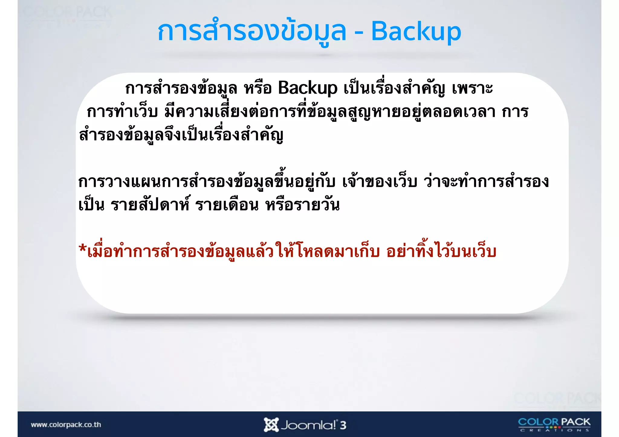 การสำรองข้อมูล - Backup
การสำรองข้อมูล หรือ Backup เป็นเรื่องสำคัญ เพราะ
การทำเว็บ มีความเสี่ยงต่อการที่ข้อมูลสูญหายอยู่ตลอดเวลา การ
สำรองข้อมูลจึงเป็นเรื่องสำคัญ
การวางแผนการสำรองข้อมูลขึ้นอยู่กับ เจ้าของเว็บ ว่าจะทำการสำรอง
เป็น รายสัปดาห์ รายเดือน หรือรายวัน
*เมื่อทำการสำรองข้อมูลแล้วให้โหลดมาเก็บ อย่าทิ้งไว้บนเว็บ 
 
 
